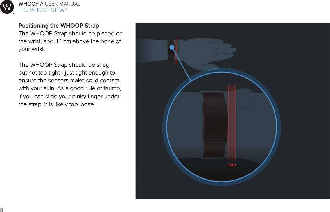 8WHOOP // USER MANUALART001ART002ART003ART007ART008ART009ART010ART011ART012Positioning the WHOOP StrapThe WHOOP Strap should be placed on the wrist, about 1 cm above the bone of your wrist. The WHOOP Strap should be snug, but not too tight - just tight enough to ensure the sensors make solid contact with your skin. As a good rule of thumb, if you can slide your pinky ﬁnger under the strap, it is likely too loose.THE WHOOP STRAP