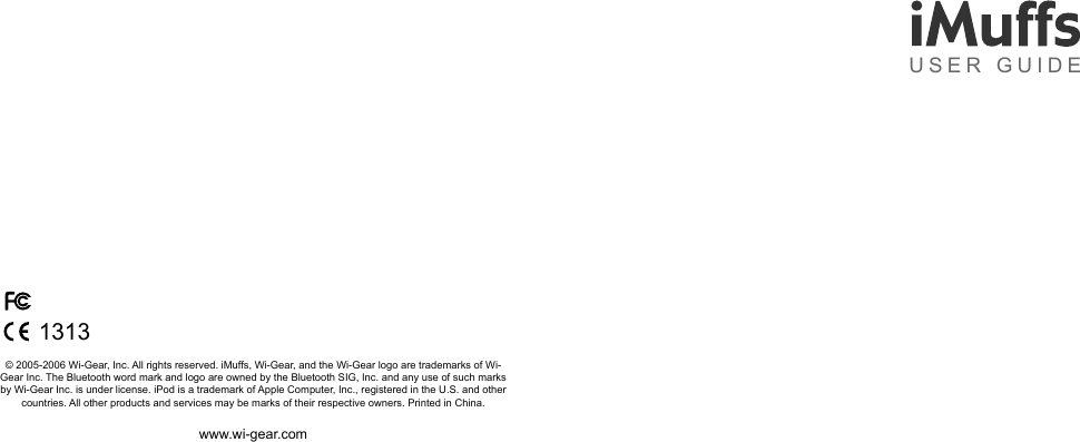 &copy; 2005-2006 Wi-Gear, Inc. All rights reserved. iMuffs, Wi-Gear, and the Wi-Gear logo are trademarks of Wi-Gear Inc. The Bluetooth word mark and logo are owned by the Bluetooth SIG, Inc. and any use of such marks by Wi-Gear Inc. is under license. iPod is a trademark of Apple Computer, Inc., registered in the U.S. and other countries. All other products and services may be marks of their respective owners. Printed in China.www.wi-gear.comUSER GUIDE1313