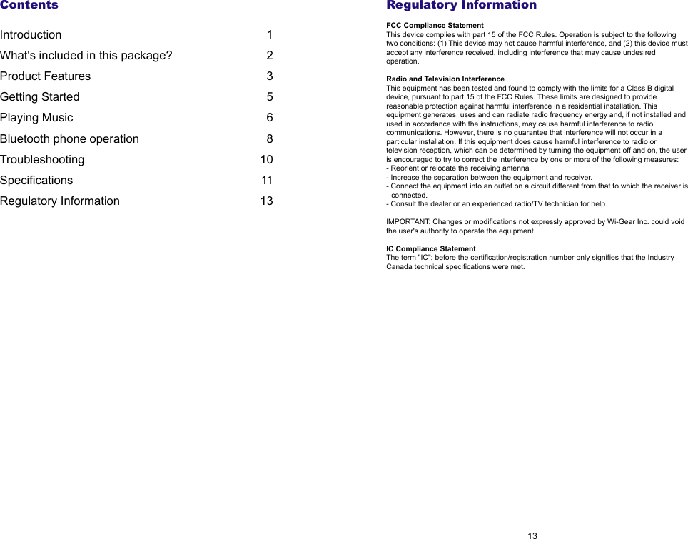 Regulatory InformationFCC Compliance StatementThis device complies with part 15 of the FCC Rules. Operation is subject to the following two conditions: (1) This device may not cause harmful interference, and (2) this device must accept any interference received, including interference that may cause undesired operation.Radio and Television InterferenceThis equipment has been tested and found to comply with the limits for a Class B digital device, pursuant to part 15 of the FCC Rules. These limits are designed to provide reasonable protection against harmful interference in a residential installation. This equipment generates, uses and can radiate radio frequency energy and, if not installed and used in accordance with the instructions, may cause harmful interference to radio communications. However, there is no guarantee that interference will not occur in a particular installation. If this equipment does cause harmful interference to radio or television reception, which can be determined by turning the equipment off and on, the user is encouraged to try to correct the interference by one or more of the following measures: - Reorient or relocate the receiving antenna- Increase the separation between the equipment and receiver.- Connect the equipment into an outlet on a circuit different from that to which the receiver is connected.- Consult the dealer or an experienced radio/TV technician for help.IMPORTANT: Changes or modifications not expressly approved by Wi-Gear Inc. could void the user's authority to operate the equipment.IC Compliance StatementThe term "IC": before the certification/registration number only signifies that the Industry Canada technical specifications were met.13ContentsIntroduction 1What's included in this package?  2Product Features  3Getting Started  5Playing Music  6Bluetooth phone operation  8Troubleshooting  10Specifications  11Regulatory Information  13