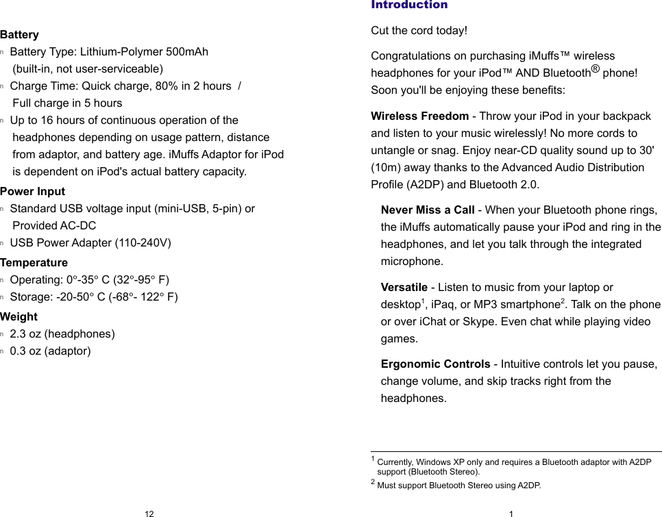 IntroductionCut the cord today!Congratulations on purchasing iMuffs&trade; wireless headphones for your iPod&trade; AND Bluetooth&reg; phone! Soon you'll be enjoying these benefits:Wireless Freedom - Throw your iPod in your backpack and listen to your music wirelessly! No more cords to untangle or snag. Enjoy near-CD quality sound up to 30' (10m) away thanks to the Advanced Audio Distribution Profile (A2DP) and Bluetooth 2.0.Never Miss a Call - When your Bluetooth phone rings, the iMuffs automatically pause your iPod and ring in the headphones, and let you talk through the integrated microphone.Versatile - Listen to music from your laptop or desktop1, iPaq, or MP3 smartphone2. Talk on the phone or over iChat or Skype. Even chat while playing video games.Ergonomic Controls - Intuitive controls let you pause, change volume, and skip tracks right from the headphones.1 Currently, Windows XP only and requires a Bluetooth adaptor with A2DP support (Bluetooth Stereo).2 Must support Bluetooth Stereo using A2DP.Batteryn  Battery Type: Lithium-Polymer 500mAh (built-in, not user-serviceable)n  Charge Time: Quick charge, 80% in 2 hours  /  Full charge in 5 hoursn  Up to 16 hours of continuous operation of the headphones depending on usage pattern, distance from adaptor, and battery age. iMuffs Adaptor for iPod is dependent on iPod's actual battery capacity.Power Inputn  Standard USB voltage input (mini-USB, 5-pin) or Provided AC-DC  n  USB Power Adapter (110-240V) Temperaturen  Operating: 0&deg;-35&deg; C (32&deg;-95&deg; F)n  Storage: -20-50&deg; C (-68&deg;- 122&deg; F)Weightn  2.3 oz (headphones)n  0.3 oz (adaptor)112
