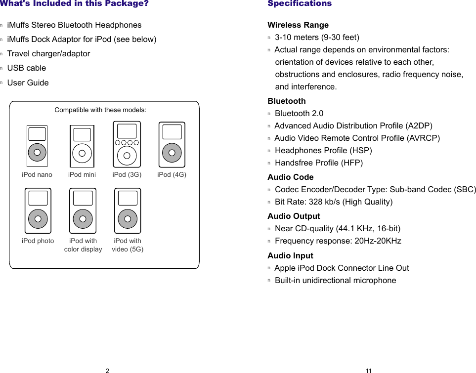 SpecificationsWireless Rangen  3-10 meters (9-30 feet)n  Actual range depends on environmental factors: orientation of devices relative to each other, obstructions and enclosures, radio frequency noise, and interference.Bluetoothn  Bluetooth 2.0n  Advanced Audio Distribution Profile (A2DP)n  Audio Video Remote Control Profile (AVRCP)n  Headphones Profile (HSP)n  Handsfree Profile (HFP)Audio Coden  Codec Encoder/Decoder Type: Sub-band Codec (SBC)n  Bit Rate: 328 kb/s (High Quality) Audio Outputn  Near CD-quality (44.1 KHz, 16-bit)n  Frequency response: 20Hz-20KHzAudio Input n  Apple iPod Dock Connector Line Outn  Built-in unidirectional microphoneWhat's Included in this Package?n  iMuffs Stereo Bluetooth Headphonesn  iMuffs Dock Adaptor for iPod (see below)n  Travel charger/adaptorn  USB cablen  User Guide   112iPod (4G)iPod mini iPod (3G)Compatible with these models:iPod nanoiPod withvideo (5G)iPod withcolor displayiPod photo