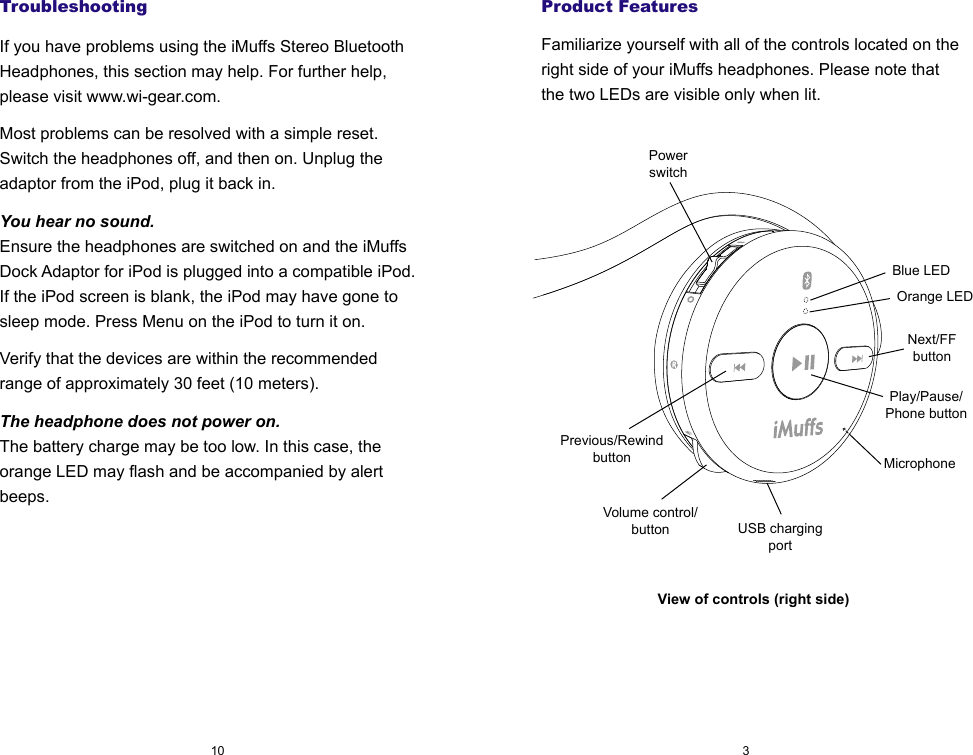 TroubleshootingIf you have problems using the iMuffs Stereo Bluetooth Headphones, this section may help. For further help, please visit www.wi-gear.com.Most problems can be resolved with a simple reset. Switch the headphones off, and then on. Unplug the adaptor from the iPod, plug it back in.You hear no sound.Ensure the headphones are switched on and the iMuffs Dock Adaptor for iPod is plugged into a compatible iPod. If the iPod screen is blank, the iPod may have gone to sleep mode. Press Menu on the iPod to turn it on.Verify that the devices are within the recommended range of approximately 30 feet (10 meters).The headphone does not power on.The battery charge may be too low. In this case, the orange LED may flash and be accompanied by alert beeps.310Product FeaturesFamiliarize yourself with all of the controls located on the right side of your iMuffs headphones. Please note that the two LEDs are visible only when lit.View of controls (right side)Blue LEDOrange LEDNext/FFbuttonPrevious/RewindbuttonPowerswitchUSB chargingportVolume control/buttonMicrophonePlay/Pause/Phone button