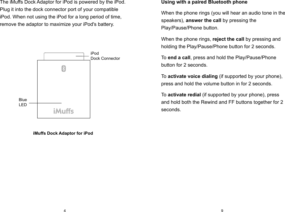 The iMuffs Dock Adaptor for iPod is powered by the iPod. Plug it into the dock connector port of your compatible iPod. When not using the iPod for a long period of time, remove the adaptor to maximize your iPod's battery.iMuffs Dock Adaptor for iPod94Using with a paired Bluetooth phoneWhen the phone rings (you will hear an audio tone in the speakers), answer the call by pressing the Play/Pause/Phone button.When the phone rings, reject the call by pressing and holding the Play/Pause/Phone button for 2 seconds.To end a call, press and hold the Play/Pause/Phone button for 2 seconds.To activate voice dialing (if supported by your phone), press and hold the volume button in for 2 seconds.To activate redial (if supported by your phone), press and hold both the Rewind and FF buttons together for 2 seconds.iPod Dock ConnectorBlueLED