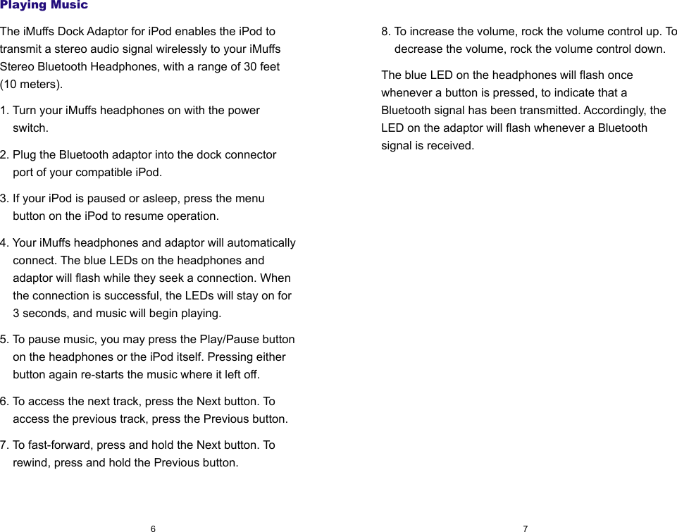 Playing MusicThe iMuffs Dock Adaptor for iPod enables the iPod to transmit a stereo audio signal wirelessly to your iMuffs Stereo Bluetooth Headphones, with a range of 30 feet (10 meters).1. Turn your iMuffs headphones on with the power switch.2. Plug the Bluetooth adaptor into the dock connector port of your compatible iPod.3. If your iPod is paused or asleep, press the menu button on the iPod to resume operation.4. Your iMuffs headphones and adaptor will automatically connect. The blue LEDs on the headphones and adaptor will flash while they seek a connection. When the connection is successful, the LEDs will stay on for 3 seconds, and music will begin playing.5. To pause music, you may press the Play/Pause button on the headphones or the iPod itself. Pressing either button again re-starts the music where it left off.6. To access the next track, press the Next button. To access the previous track, press the Previous button.7. To fast-forward, press and hold the Next button. To rewind, press and hold the Previous button.768. To increase the volume, rock the volume control up. To decrease the volume, rock the volume control down.The blue LED on the headphones will flash once whenever a button is pressed, to indicate that a Bluetooth signal has been transmitted. Accordingly, the LED on the adaptor will flash whenever a Bluetooth signal is received.