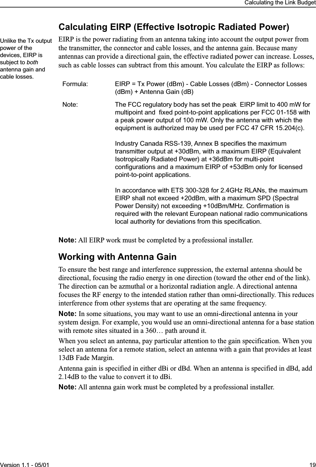  Calculating the Link BudgetVersion 1.1 - 05/01 19 Calculating EIRP (Effective Isotropic Radiated Power) EIRP is the power radiating from an antenna taking into account the output power from the transmitter, the connector and cable losses, and the antenna gain. Because many antennas can provide a directional gain, the effective radiated power can increase. Losses, such as cable losses can subtract from this amount. You calculate the EIRP as follows: Note:  All EIRP work must be completed by a professional installer. Working with Antenna Gain To ensure the best range and interference suppression, the external antenna should be directional, focusing the radio energy in one direction (toward the other end of the link). The direction can be azmuthal or a horizontal radiation angle. A directional antenna focuses the RF energy to the intended station rather than omni-directionally. This reduces interference from other systems that are operating at the same frequency. Note:  In some situations, you may want to use an omni-directional antenna in your system design. For example, you would use an omni-directional antenna for a base station with remote sites situated in a 360… path around it.When you select an antenna, pay particular attention to the gain specification. When you select an antenna for a remote station, select an antenna with a gain that provides at least 13dB Fade Margin.Antenna gain is specified in either dBi or dBd. When an antenna is specified in dBd, add 2.14dB to the value to convert it to dBi. Note:  All antenna gain work must be completed by a professional installer. Formula: EIRP = Tx Power (dBm) - Cable Losses (dBm) - Connector Losses (dBm) + Antenna Gain (dB)Note: The FCC regulatory body has set the peak  EIRP limit to 400 mW for multipoint and  fixed point-to-point applications per FCC 01-158 with a peak power output of 100 mW. Only the antenna with which the equipment is authorized may be used per FCC 47 CFR 15.204(c).Industry Canada RSS-139, Annex B specifies the maximum transmitter output at +30dBm, with a maximum EIRP (Equivalent Isotropically Radiated Power) at +36dBm for multi-point configurations and a maximum EIRP of +53dBm only for licensed point-to-point applications.In accordance with ETS 300-328 for 2.4GHz RLANs, the maximum EIRP shall not exceed +20dBm, with a maximum SPD (Spectral Power Density) not exceeding +10dBm/MHz. Confirmation is required with the relevant European national radio communications local authority for deviations from this specification.Unlike the Tx output power of the devices, EIRP is subject to both antenna gain and cable losses.