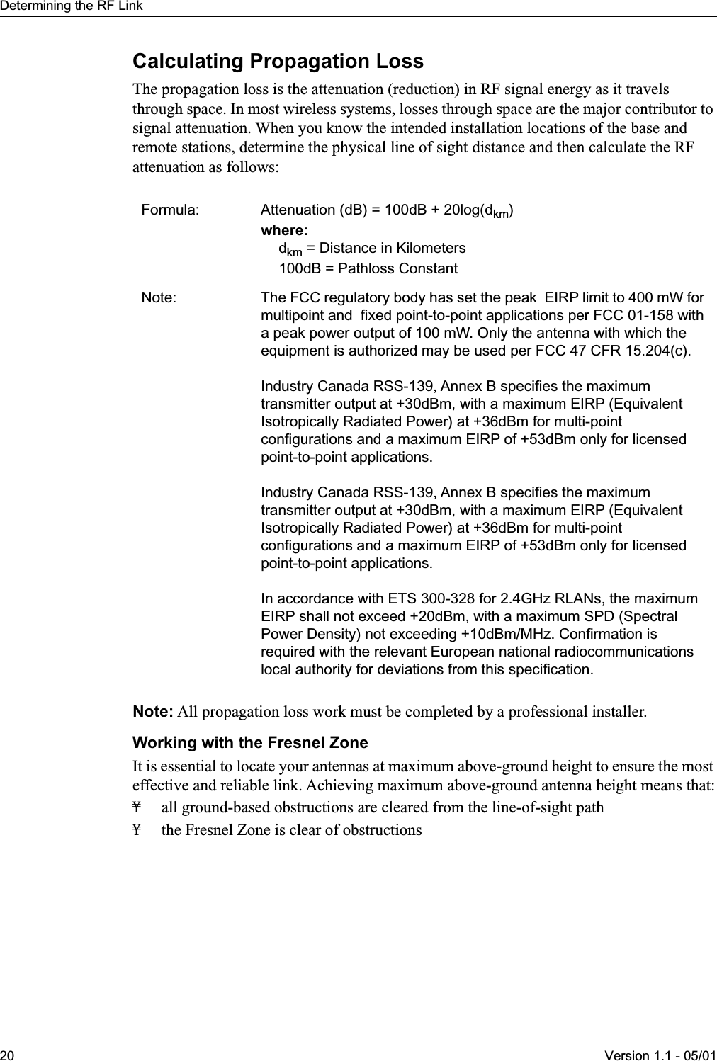  Determining the RF Link20 Version 1.1 - 05/01 Calculating Propagation Loss The propagation loss is the attenuation (reduction) in RF signal energy as it travels through space. In most wireless systems, losses through space are the major contributor to signal attenuation. When you know the intended installation locations of the base and remote stations, determine the physical line of sight distance and then calculate the RF attenuation as follows: Note:  All propagation loss work must be completed by a professional installer. Working with the Fresnel Zone It is essential to locate your antennas at maximum above-ground height to ensure the most effective and reliable link. Achieving maximum above-ground antenna height means that:¥ all ground-based obstructions are cleared from the line-of-sight path¥ the Fresnel Zone is clear of obstructions Formula: Attenuation (dB) = 100dB + 20log(d km ) where: d km  = Distance in Kilometers100dB = Pathloss ConstantNote: The FCC regulatory body has set the peak  EIRP limit to 400 mW for multipoint and  fixed point-to-point applications per FCC 01-158 with a peak power output of 100 mW. Only the antenna with which the equipment is authorized may be used per FCC 47 CFR 15.204(c).Industry Canada RSS-139, Annex B specifies the maximum transmitter output at +30dBm, with a maximum EIRP (Equivalent Isotropically Radiated Power) at +36dBm for multi-point configurations and a maximum EIRP of +53dBm only for licensed point-to-point applications.Industry Canada RSS-139, Annex B specifies the maximum transmitter output at +30dBm, with a maximum EIRP (Equivalent Isotropically Radiated Power) at +36dBm for multi-point configurations and a maximum EIRP of +53dBm only for licensed point-to-point applications.In accordance with ETS 300-328 for 2.4GHz RLANs, the maximum EIRP shall not exceed +20dBm, with a maximum SPD (Spectral Power Density) not exceeding +10dBm/MHz. Confirmation is required with the relevant European national radiocommunications local authority for deviations from this specification.