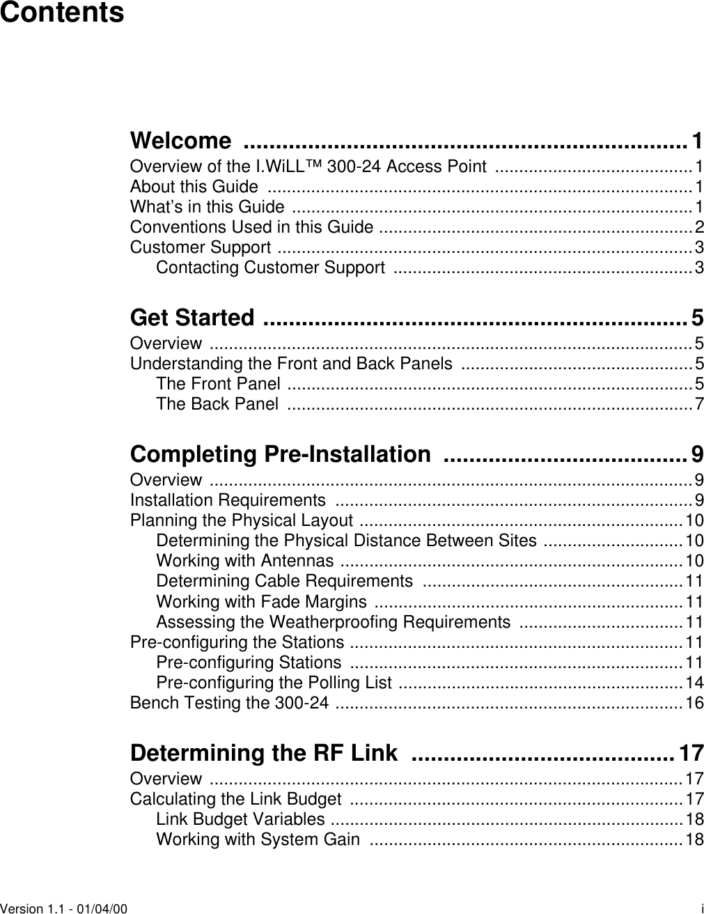 Version 1.1 - 01/04/00 iContentsWelcome .....................................................................1Overview of the I.WiLL™ 300-24 Access Point  .........................................1About this Guide  ........................................................................................1What’s in this Guide ...................................................................................1Conventions Used in this Guide .................................................................2Customer Support ......................................................................................3Contacting Customer Support  ..............................................................3Get Started ..................................................................5Overview ....................................................................................................5Understanding the Front and Back Panels  ................................................5The Front Panel ....................................................................................5The Back Panel  ....................................................................................7Completing Pre-Installation  ......................................9Overview ....................................................................................................9Installation Requirements  ..........................................................................9Planning the Physical Layout ...................................................................10Determining the Physical Distance Between Sites .............................10Working with Antennas .......................................................................10Determining Cable Requirements  ......................................................11Working with Fade Margins ................................................................11Assessing the Weatherproofing Requirements  ..................................11Pre-configuring the Stations .....................................................................11Pre-configuring Stations  .....................................................................11Pre-configuring the Polling List ...........................................................14Bench Testing the 300-24 ........................................................................16Determining the RF Link  ......................................... 17Overview ..................................................................................................17Calculating the Link Budget  .....................................................................17Link Budget Variables .........................................................................18Working with System Gain  .................................................................18