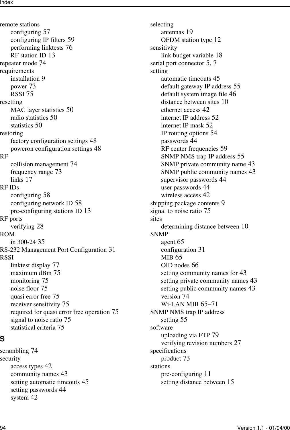 Index94 Version 1.1 - 01/04/00remote stationsconfiguring 57configuring IP filters 59performing linktests 76RF station ID 13repeater mode 74requirementsinstallation 9power 73RSSI 75resettingMAC layer statistics 50radio statistics 50statistics 50restoringfactory configuration settings 48poweron configuration settings 48RF collision management 74frequency range 73links 17RF IDsconfiguring 58configuring network ID 58pre-configuring stations ID 13RF portsverifying 28ROMin 300-24 35RS-232 Management Port Configuration 31RSSIlinktest display 77maximum dBm 75monitoring 75noise floor 75quasi error free 75receiver sensitivity 75required for quasi error free operation 75signal to noise ratio 75statistical criteria 75Sscrambling 74securityaccess types 42community names 43setting automatic timeouts 45setting passwords 44system 42selectingantennas 19OFDM station type 12sensitivitylink budget variable 18serial port connector 5, 7settingautomatic timeouts 45default gateway IP address 55default system image file 46distance between sites 10ethernet access 42internet IP address 52internet IP mask 52IP routing options 54passwords 44RF center frequencies 59SNMP NMS trap IP address 55SNMP private community name 43SNMP public community names 43supervisor passwords 44user passwords 44wireless access 42shipping package contents 9signal to noise ratio 75sitesdetermining distance between 10SNMPagent 65configuration 31MIB 65OID nodes 66setting community names for 43setting private community names 43setting public community names 43version 74Wi-LAN MIB 65–71SNMP NMS trap IP addresssetting 55softwareuploading via FTP 79verifying revision numbers 27specificationsproduct 73stationspre-configuring 11setting distance between 15