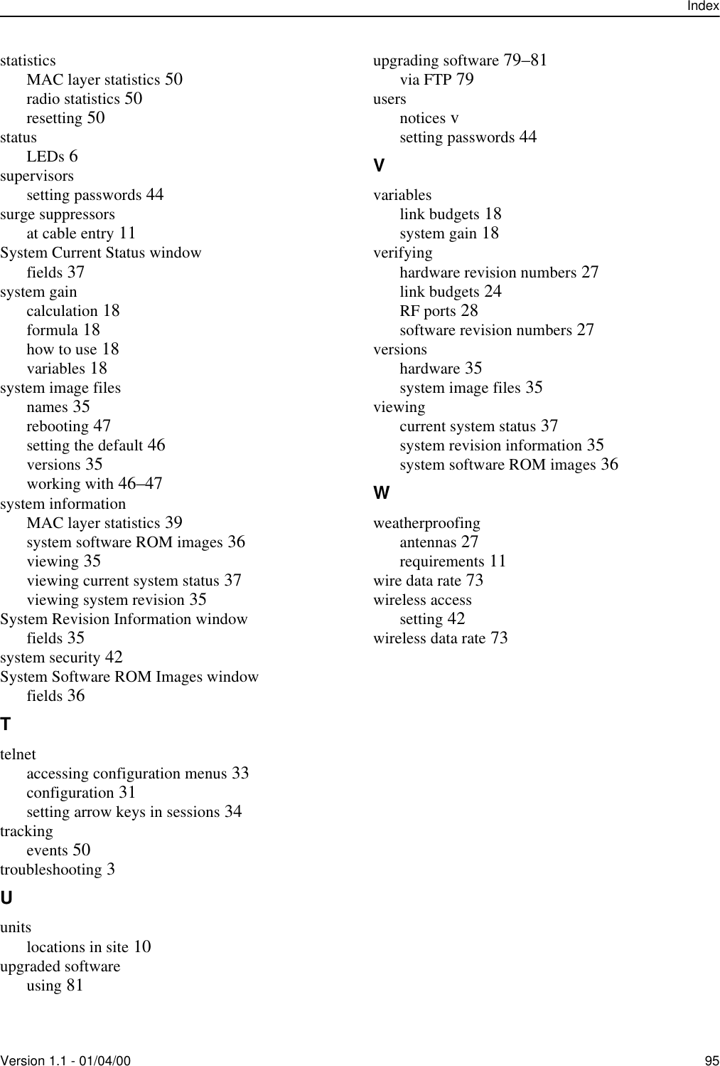 IndexVersion 1.1 - 01/04/00 95statisticsMAC layer statistics 50radio statistics 50resetting 50statusLEDs 6supervisorssetting passwords 44surge suppressorsat cable entry 11System Current Status windowfields 37system gaincalculation 18formula 18how to use 18variables 18system image filesnames 35rebooting 47setting the default 46versions 35working with 46–47system informationMAC layer statistics 39system software ROM images 36viewing 35viewing current system status 37viewing system revision 35System Revision Information windowfields 35system security 42System Software ROM Images windowfields 36Ttelnetaccessing configuration menus 33configuration 31setting arrow keys in sessions 34trackingevents 50troubleshooting 3Uunitslocations in site 10upgraded softwareusing 81upgrading software 79–81via FTP 79usersnotices vsetting passwords 44Vvariableslink budgets 18system gain 18verifyinghardware revision numbers 27link budgets 24RF ports 28software revision numbers 27versionshardware 35system image files 35viewingcurrent system status 37system revision information 35system software ROM images 36Wweatherproofingantennas 27requirements 11wire data rate 73wireless accesssetting 42wireless data rate 73