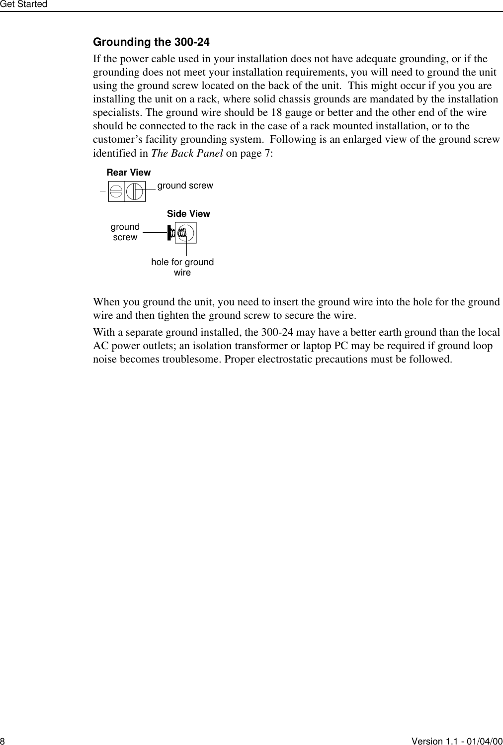 Get Started8Version 1.1 - 01/04/00Grounding the 300-24If the power cable used in your installation does not have adequate grounding, or if the grounding does not meet your installation requirements, you will need to ground the unit using the ground screw located on the back of the unit.  This might occur if you you are installing the unit on a rack, where solid chassis grounds are mandated by the installation specialists. The ground wire should be 18 gauge or better and the other end of the wire should be connected to the rack in the case of a rack mounted installation, or to the customer’s facility grounding system.  Following is an enlarged view of the ground screw identified in The Back Panel on page 7:When you ground the unit, you need to insert the ground wire into the hole for the ground wire and then tighten the ground screw to secure the wire.With a separate ground installed, the 300-24 may have a better earth ground than the local AC power outlets; an isolation transformer or laptop PC may be required if ground loop noise becomes troublesome. Proper electrostatic precautions must be followed. ground screwRear ViewSide Viewhole for groundwiregroundscrew