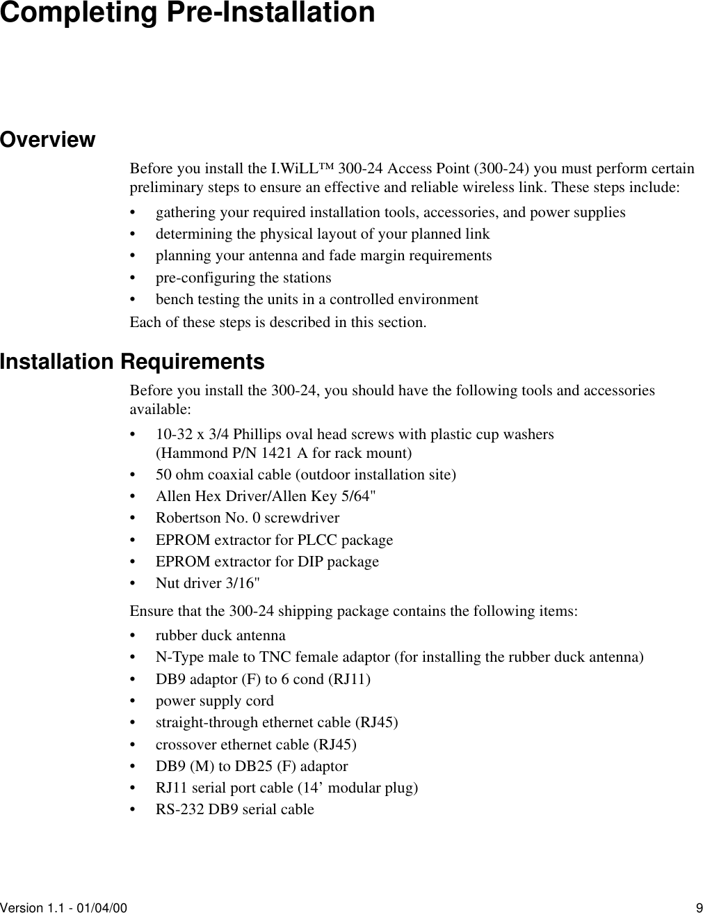 Version 1.1 - 01/04/00 9Completing Pre-InstallationOverviewBefore you install the I.WiLL™ 300-24 Access Point (300-24) you must perform certain preliminary steps to ensure an effective and reliable wireless link. These steps include:• gathering your required installation tools, accessories, and power supplies• determining the physical layout of your planned link• planning your antenna and fade margin requirements• pre-configuring the stations• bench testing the units in a controlled environmentEach of these steps is described in this section.Installation RequirementsBefore you install the 300-24, you should have the following tools and accessories available:• 10-32 x 3/4 Phillips oval head screws with plastic cup washers(Hammond P/N 1421 A for rack mount)• 50 ohm coaxial cable (outdoor installation site)• Allen Hex Driver/Allen Key 5/64&quot;• Robertson No. 0 screwdriver• EPROM extractor for PLCC package• EPROM extractor for DIP package• Nut driver 3/16&quot;Ensure that the 300-24 shipping package contains the following items: • rubber duck antenna• N-Type male to TNC female adaptor (for installing the rubber duck antenna)• DB9 adaptor (F) to 6 cond (RJ11)• power supply cord• straight-through ethernet cable (RJ45)• crossover ethernet cable (RJ45)• DB9 (M) to DB25 (F) adaptor• RJ11 serial port cable (14’ modular plug)• RS-232 DB9 serial cable