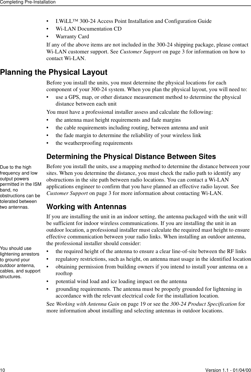 Completing Pre-Installation10 Version 1.1 - 01/04/00• I.WiLL™ 300-24 Access Point Installation and Configuration Guide• Wi-LAN Documentation CD• Warranty CardIf any of the above items are not included in the 300-24 shipping package, please contact Wi-LAN customer support. See Customer Support on page 3 for information on how to contact Wi-LAN.Planning the Physical LayoutBefore you install the units, you must determine the physical locations for each component of your 300-24 system. When you plan the physical layout, you will need to:• use a GPS, map, or other distance measurement method to determine the physical distance between each unitYou must have a professional installer assess and calculate the following:• the antenna mast height requirements and fade margins• the cable requirements including routing, between antenna and unit • the fade margin to determine the reliability of your wireless link• the weatherproofing requirementsDetermining the Physical Distance Between SitesBefore you install the units, use a mapping method to determine the distance between your sites. When you determine the distance, you must check the radio path to identify any obstructions in the site path between radio locations. You can contact a Wi-LAN applications engineer to confirm that you have planned an effective radio layout. See Customer Support on page 3 for more information about contacting Wi-LAN.Working with AntennasIf you are installing the unit in an indoor setting, the antenna packaged with the unit will be sufficient for indoor wireless communications. If you are installing the unit in an outdoor location, a professional installer must calculate the required mast height to ensure effective communication between your radio links. When installing an outdoor antenna, the professional installer should consider:• the required height of the antenna to ensure a clear line-of-site between the RF links• regulatory restrictions, such as height, on antenna mast usage in the identified location• obtaining permission from building owners if you intend to install your antenna on a rooftop• potential wind load and ice loading impact on the antenna• grounding requirements. The antenna must be properly grounded for lightening in accordance with the relevant electrical code for the installation location. See Working with Antenna Gain on page 19 or see the 300-24 Product Specification for more information about installing and selecting antennas in outdoor locations.Due to the high frequency and low output powers permitted in the ISM band, no obstructions can be tolerated between two antennas.You should use lightening arrestors to ground your outdoor antenna, cables, and support structures.