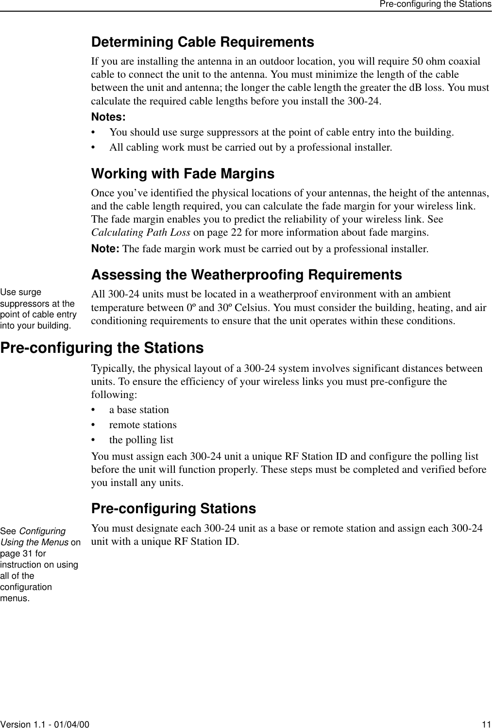 Pre-configuring the StationsVersion 1.1 - 01/04/00 11Determining Cable RequirementsIf you are installing the antenna in an outdoor location, you will require 50 ohm coaxial cable to connect the unit to the antenna. You must minimize the length of the cable between the unit and antenna; the longer the cable length the greater the dB loss. You must calculate the required cable lengths before you install the 300-24.Notes: • You should use surge suppressors at the point of cable entry into the building.• All cabling work must be carried out by a professional installer.Working with Fade MarginsOnce you’ve identified the physical locations of your antennas, the height of the antennas, and the cable length required, you can calculate the fade margin for your wireless link. The fade margin enables you to predict the reliability of your wireless link. See Calculating Path Loss on page 22 for more information about fade margins.Note: The fade margin work must be carried out by a professional installer.Assessing the Weatherproofing RequirementsAll 300-24 units must be located in a weatherproof environment with an ambient temperature between 0º and 30º Celsius. You must consider the building, heating, and air conditioning requirements to ensure that the unit operates within these conditions.Pre-configuring the StationsTypically, the physical layout of a 300-24 system involves significant distances between units. To ensure the efficiency of your wireless links you must pre-configure the following: •a base station• remote stations• the polling listYou must assign each 300-24 unit a unique RF Station ID and configure the polling list before the unit will function properly. These steps must be completed and verified before you install any units.Pre-configuring StationsYou must designate each 300-24 unit as a base or remote station and assign each 300-24 unit with a unique RF Station ID. Use surge suppressors at the point of cable entry into your building.See Configuring Using the Menus on page 31 for instruction on using all of the configuration menus.
