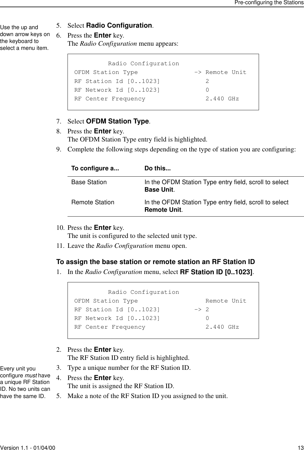 Pre-configuring the StationsVersion 1.1 - 01/04/00 135. Select Radio Configuration.6. Press the Enter key.The Radio Configuration menu appears:7. Select OFDM Station Type.8. Press the Enter key.The OFDM Station Type entry field is highlighted.9. Complete the following steps depending on the type of station you are configuring:10. Press the Enter key.The unit is configured to the selected unit type.11. Leave the Radio Configuration menu open.To assign the base station or remote station an RF Station ID1. In the Radio Configuration menu, select RF Station ID [0..1023].2. Press the Enter key.The RF Station ID entry field is highlighted.3. Type a unique number for the RF Station ID.4. Press the Enter key.The unit is assigned the RF Station ID.5. Make a note of the RF Station ID you assigned to the unit.To configure a... Do this...Base Station In the OFDM Station Type entry field, scroll to select Base Unit.Remote Station In the OFDM Station Type entry field, scroll to select Remote Unit.Use the up and down arrow keys on the keyboard to select a menu item.               Radio ConfigurationOFDM Station Type               -&gt; Remote UnitRF Station Id [0..1023]            2RF Network Id [0..1023]            0RF Center Frequency                2.440 GHz               Radio ConfigurationOFDM Station Type                  Remote UnitRF Station Id [0..1023]         -&gt; 2RF Network Id [0..1023]            0RF Center Frequency                2.440 GHzEvery unit you configure must have a unique RF Station ID. No two units can have the same ID.