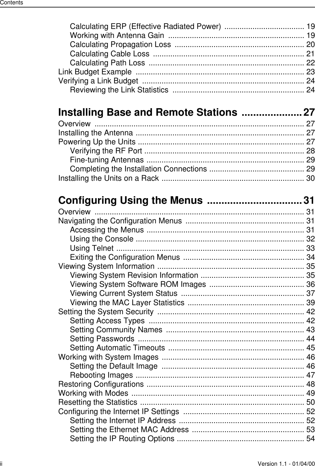 Contentsii Version 1.1 - 01/04/00Calculating ERP (Effective Radiated Power) ..................................... 19Working with Antenna Gain  ............................................................... 19Calculating Propagation Loss  ............................................................ 20Calculating Cable Loss  ...................................................................... 21Calculating Path Loss  ........................................................................ 22Link Budget Example  .............................................................................. 23Verifying a Link Budget  ........................................................................... 24Reviewing the Link Statistics  ............................................................. 24Installing Base and Remote Stations .....................27Overview ................................................................................................. 27Installing the Antenna .............................................................................. 27Powering Up the Units ............................................................................. 27Verifying the RF Port .......................................................................... 28Fine-tuning Antennas ......................................................................... 29Completing the Installation Connections ............................................ 29Installing the Units on a Rack .................................................................. 30Configuring Using the Menus .................................31Overview ................................................................................................. 31Navigating the Configuration Menus  ....................................................... 31Accessing the Menus ......................................................................... 31Using the Console .............................................................................. 32Using Telnet ....................................................................................... 33Exiting the Configuration Menus ........................................................ 34Viewing System Information .................................................................... 35Viewing System Revision Information ................................................ 35Viewing System Software ROM Images ............................................ 36Viewing Current System Status  ......................................................... 37Viewing the MAC Layer Statistics ...................................................... 39Setting the System Security  .................................................................... 42Setting Access Types  ........................................................................ 42Setting Community Names  ................................................................ 43Setting Passwords  ............................................................................. 44Setting Automatic Timeouts ............................................................... 45Working with System Images .................................................................. 46Setting the Default Image  .................................................................. 46Rebooting Images .............................................................................. 47Restoring Configurations ......................................................................... 48Working with Modes ................................................................................ 49Resetting the Statistics ............................................................................ 50Configuring the Internet IP Settings  ........................................................ 52Setting the Internet IP Address .......................................................... 52Setting the Ethernet MAC Address .................................................... 53Setting the IP Routing Options ........................................................... 54