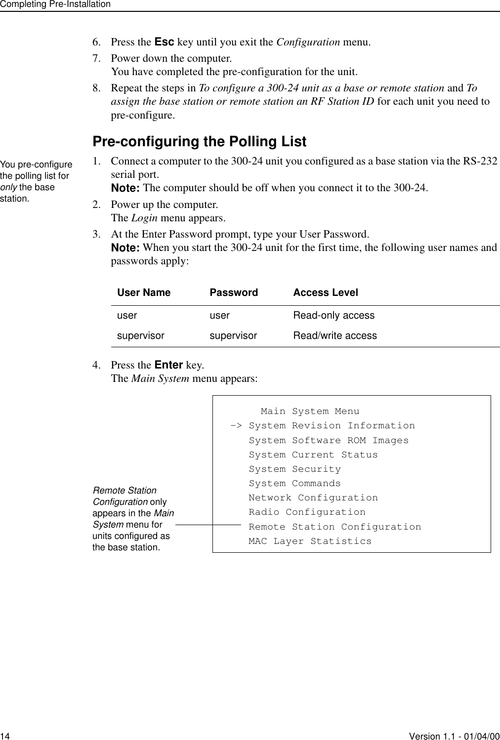 Completing Pre-Installation14 Version 1.1 - 01/04/006. Press the Esc key until you exit the Configuration menu.7. Power down the computer.You have completed the pre-configuration for the unit.8. Repeat the steps in To configure a 300-24 unit as a base or remote station and To assign the base station or remote station an RF Station ID for each unit you need to pre-configure.Pre-configuring the Polling List1. Connect a computer to the 300-24 unit you configured as a base station via the RS-232 serial port.Note: The computer should be off when you connect it to the 300-24.2. Power up the computer.The Login menu appears.3. At the Enter Password prompt, type your User Password.Note: When you start the 300-24 unit for the first time, the following user names and passwords apply:4. Press the Enter key.The Main System menu appears:User Name Password Access Leveluser user Read-only accesssupervisor supervisor Read/write accessYou pre-configure the polling list for only the base station.            Main System Menu -&gt; System Revision Information    System Software ROM Images    System Current Status    System Security    System Commands    Network Configuration    Radio Configuration    Remote Station Configuration    MAC Layer StatisticsRemote Station Configuration only appears in the Main System menu for units configured as the base station.