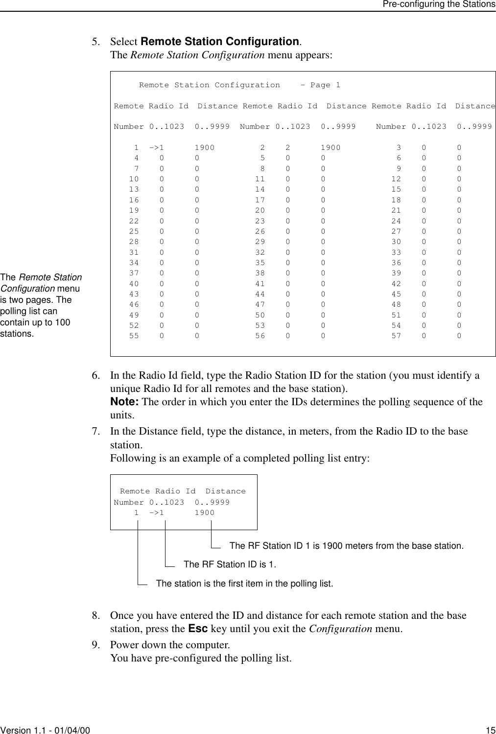 Pre-configuring the StationsVersion 1.1 - 01/04/00 155. Select Remote Station Configuration.The Remote Station Configuration menu appears:6. In the Radio Id field, type the Radio Station ID for the station (you must identify a unique Radio Id for all remotes and the base station).Note: The order in which you enter the IDs determines the polling sequence of the units.7. In the Distance field, type the distance, in meters, from the Radio ID to the base station.Following is an example of a completed polling list entry:8. Once you have entered the ID and distance for each remote station and the base station, press the Esc key until you exit the Configuration menu.9. Power down the computer.You have pre-configured the polling list.The Remote Station Configuration menu is two pages. The polling list can contain up to 100 stations.           Remote Station Configuration    - Page 1Remote Radio Id  Distance Remote Radio Id  Distance Remote Radio Id  DistanceNumber 0..1023  0..9999  Number 0..1023  0..9999    Number 0..1023  0..9999    1  -&gt;1      1900         2    2      1900           3    0      0    4    0      0            5    0      0              6    0      0    7    0      0            8    0      0              9    0      0   10    0      0           11    0      0             12    0      0   13    0      0           14    0      0             15    0      0   16    0      0           17    0      0             18    0      0   19    0      0           20    0      0             21    0      0   22    0      0           23    0      0             24    0      0   25    0      0           26    0      0             27    0      0   28    0      0           29    0      0             30    0      0   31    0      0           32    0      0             33    0      0   34    0      0           35    0      0             36    0      0   37    0      0           38    0      0             39    0      0   40    0      0           41    0      0             42    0      0   43    0      0           44    0      0             45    0      0   46    0      0           47    0      0             48    0      0   49    0      0           50    0      0             51    0      0   52    0      0           53    0      0             54    0      0   55    0      0           56    0      0             57    0      0 Remote Radio Id  DistanceNumber 0..1023  0..9999    1  -&gt;1      1900 The station is the first item in the polling list.The RF Station ID is 1.The RF Station ID 1 is 1900 meters from the base station.