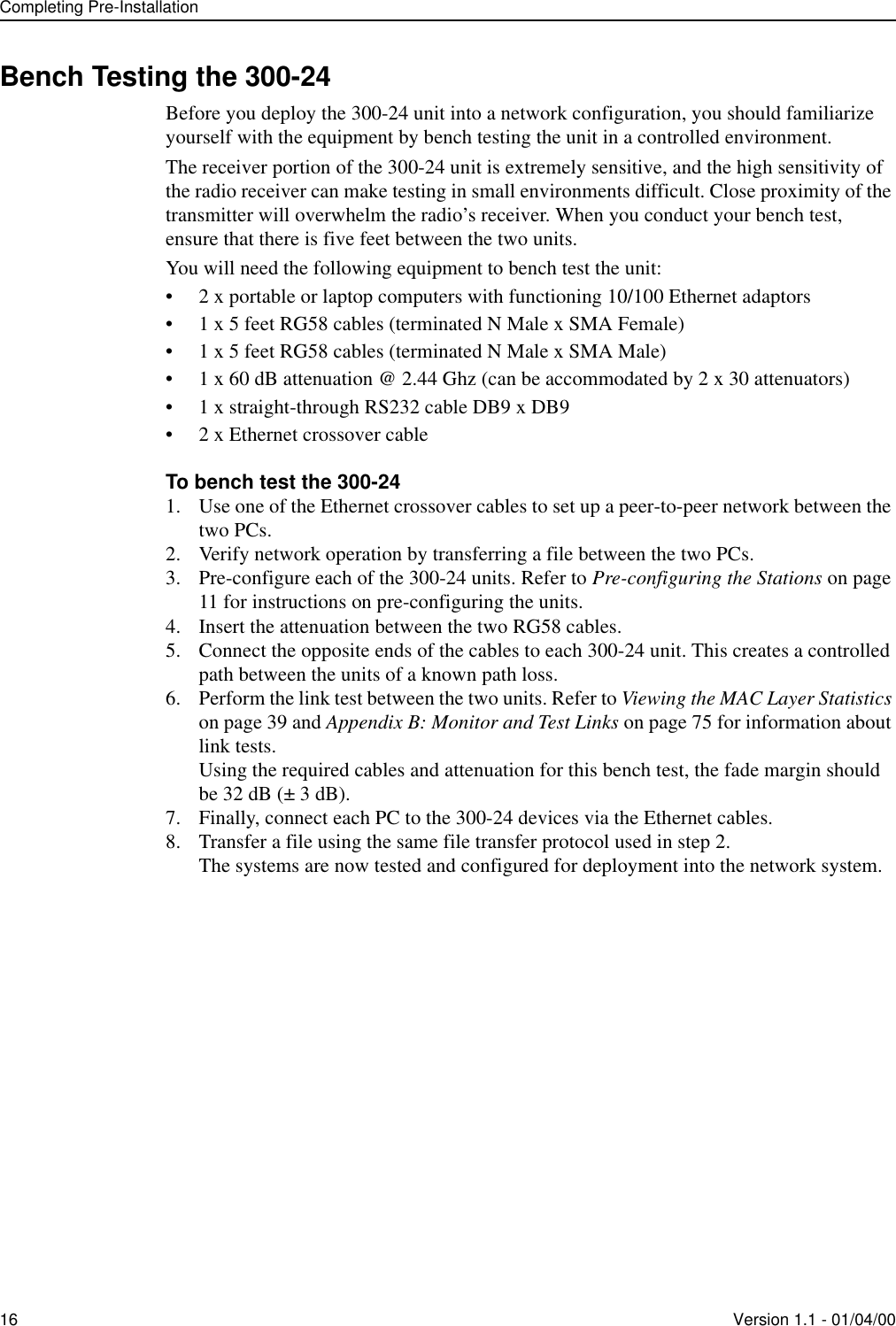 Completing Pre-Installation16 Version 1.1 - 01/04/00Bench Testing the 300-24Before you deploy the 300-24 unit into a network configuration, you should familiarize yourself with the equipment by bench testing the unit in a controlled environment. The receiver portion of the 300-24 unit is extremely sensitive, and the high sensitivity of the radio receiver can make testing in small environments difficult. Close proximity of the transmitter will overwhelm the radio’s receiver. When you conduct your bench test, ensure that there is five feet between the two units. You will need the following equipment to bench test the unit:• 2 x portable or laptop computers with functioning 10/100 Ethernet adaptors• 1 x 5 feet RG58 cables (terminated N Male x SMA Female)• 1 x 5 feet RG58 cables (terminated N Male x SMA Male)• 1 x 60 dB attenuation @ 2.44 Ghz (can be accommodated by 2 x 30 attenuators)• 1 x straight-through RS232 cable DB9 x DB9• 2 x Ethernet crossover cableTo bench test the 300-241. Use one of the Ethernet crossover cables to set up a peer-to-peer network between the two PCs.2. Verify network operation by transferring a file between the two PCs.3. Pre-configure each of the 300-24 units. Refer to Pre-configuring the Stations on page 11 for instructions on pre-configuring the units.4. Insert the attenuation between the two RG58 cables.5. Connect the opposite ends of the cables to each 300-24 unit. This creates a controlled path between the units of a known path loss.6. Perform the link test between the two units. Refer to Viewing the MAC Layer Statistics on page 39 and Appendix B: Monitor and Test Links on page 75 for information about link tests.Using the required cables and attenuation for this bench test, the fade margin should be 32 dB (± 3 dB).7. Finally, connect each PC to the 300-24 devices via the Ethernet cables.8. Transfer a file using the same file transfer protocol used in step 2.The systems are now tested and configured for deployment into the network system.