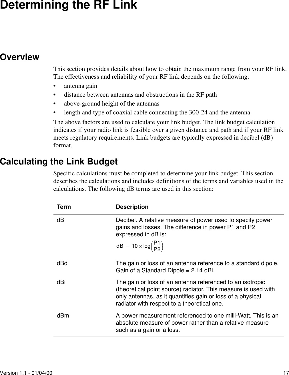 Version 1.1 - 01/04/00 17Determining the RF LinkOverviewThis section provides details about how to obtain the maximum range from your RF link. The effectiveness and reliability of your RF link depends on the following:• antenna gain• distance between antennas and obstructions in the RF path• above-ground height of the antennas• length and type of coaxial cable connecting the 300-24 and the antennaThe above factors are used to calculate your link budget. The link budget calculation indicates if your radio link is feasible over a given distance and path and if your RF link meets regulatory requirements. Link budgets are typically expressed in decibel (dB) format.Calculating the Link BudgetSpecific calculations must be completed to determine your link budget. This section describes the calculations and includes definitions of the terms and variables used in the calculations. The following dB terms are used in this section:Term DescriptiondB Decibel. A relative measure of power used to specify power gains and losses. The difference in power P1 and P2 expressed in dB is:dBd The gain or loss of an antenna reference to a standard dipole.Gain of a Standard Dipole = 2.14 dBi.dBi The gain or loss of an antenna referenced to an isotropic (theoretical point source) radiator. This measure is used with only antennas, as it quantifies gain or loss of a physical radiator with respect to a theoretical one.dBm A power measurement referenced to one milli-Watt. This is an absolute measure of power rather than a relative measure such as a gain or a loss.dB 10 P1P2-------log×=