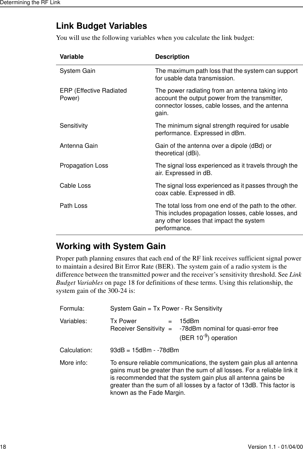 Determining the RF Link18 Version 1.1 - 01/04/00Link Budget VariablesYou will use the following variables when you calculate the link budget:Working with System GainProper path planning ensures that each end of the RF link receives sufficient signal power to maintain a desired Bit Error Rate (BER). The system gain of a radio system is the difference between the transmitted power and the receiver’s sensitivity threshold. See Link Budget Variables on page 18 for definitions of these terms. Using this relationship, the system gain of the 300-24 is:Variable DescriptionSystem Gain The maximum path loss that the system can support for usable data transmission.ERP (Effective Radiated Power) The power radiating from an antenna taking into account the output power from the transmitter, connector losses, cable losses, and the antenna gain.Sensitivity The minimum signal strength required for usable performance. Expressed in dBm.Antenna Gain Gain of the antenna over a dipole (dBd) or theoretical (dBi).Propagation Loss The signal loss experienced as it travels through the air. Expressed in dB.Cable Loss The signal loss experienced as it passes through the coax cable. Expressed in dB.Path Loss The total loss from one end of the path to the other. This includes propagation losses, cable losses, and any other losses that impact the system performance.Formula: System Gain = Tx Power - Rx SensitivityVariables: Tx Power  =  15dBmReceiver Sensitivity  =  -78dBm nominal for quasi-error free (BER 10-9) operationCalculation: 93dB = 15dBm - -78dBmMore info: To ensure reliable communications, the system gain plus all antenna gains must be greater than the sum of all losses. For a reliable link it is recommended that the system gain plus all antenna gains be greater than the sum of all losses by a factor of 13dB. This factor is known as the Fade Margin.