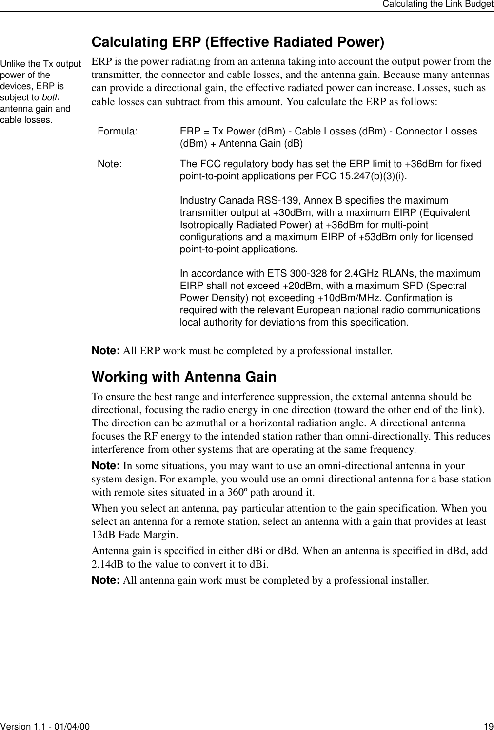 Calculating the Link BudgetVersion 1.1 - 01/04/00 19Calculating ERP (Effective Radiated Power)ERP is the power radiating from an antenna taking into account the output power from the transmitter, the connector and cable losses, and the antenna gain. Because many antennas can provide a directional gain, the effective radiated power can increase. Losses, such as cable losses can subtract from this amount. You calculate the ERP as follows:Note: All ERP work must be completed by a professional installer.Working with Antenna GainTo ensure the best range and interference suppression, the external antenna should be directional, focusing the radio energy in one direction (toward the other end of the link). The direction can be azmuthal or a horizontal radiation angle. A directional antenna focuses the RF energy to the intended station rather than omni-directionally. This reduces interference from other systems that are operating at the same frequency.Note: In some situations, you may want to use an omni-directional antenna in your system design. For example, you would use an omni-directional antenna for a base station with remote sites situated in a 360º path around it.When you select an antenna, pay particular attention to the gain specification. When you select an antenna for a remote station, select an antenna with a gain that provides at least 13dB Fade Margin.Antenna gain is specified in either dBi or dBd. When an antenna is specified in dBd, add 2.14dB to the value to convert it to dBi.Note: All antenna gain work must be completed by a professional installer.Formula: ERP = Tx Power (dBm) - Cable Losses (dBm) - Connector Losses (dBm) + Antenna Gain (dB)Note: The FCC regulatory body has set the ERP limit to +36dBm for fixed point-to-point applications per FCC 15.247(b)(3)(i).Industry Canada RSS-139, Annex B specifies the maximum transmitter output at +30dBm, with a maximum EIRP (Equivalent Isotropically Radiated Power) at +36dBm for multi-point configurations and a maximum EIRP of +53dBm only for licensed point-to-point applications.In accordance with ETS 300-328 for 2.4GHz RLANs, the maximum EIRP shall not exceed +20dBm, with a maximum SPD (Spectral Power Density) not exceeding +10dBm/MHz. Confirmation is required with the relevant European national radio communications local authority for deviations from this specification.Unlike the Tx output power of the devices, ERP is subject to both antenna gain and cable losses.
