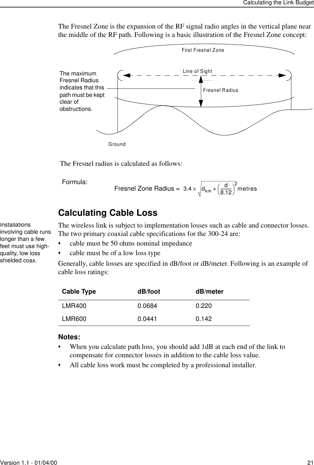 Calculating the Link BudgetVersion 1.1 - 01/04/00 21The Fresnel Zone is the expansion of the RF signal radio angles in the vertical plane near the middle of the RF path. Following is a basic illustration of the Fresnel Zone concept: The Fresnel radius is calculated as follows:Calculating Cable LossThe wireless link is subject to implementation losses such as cable and connector losses. The two primary coaxial cable specifications for the 300-24 are:• cable must be 50 ohms nominal impedance• cable must be of a low loss typeGenerally, cable losses are specified in dB/foot or dB/meter. Following is an example of cable loss ratings:Notes:• When you calculate path loss, you should add 1dB at each end of the link to compensate for connector losses in addition to the cable loss value.• All cable loss work must be completed by a professional installer.Formula: Fresnel Zone Radius = Cable Type dB/foot dB/meterLMR400 0.0684 0.220LMR600 0.0441 0.142First Fresnel ZoneLine of SightFresnel RadiusGroundThe maximum Fresnel Radius indicates that this path must be kept clear of obstructions.3.4 dkm d8.12-----------2+×metresInstallations involving cable runs longer than a few feet must use high-quality, low loss shielded coax.