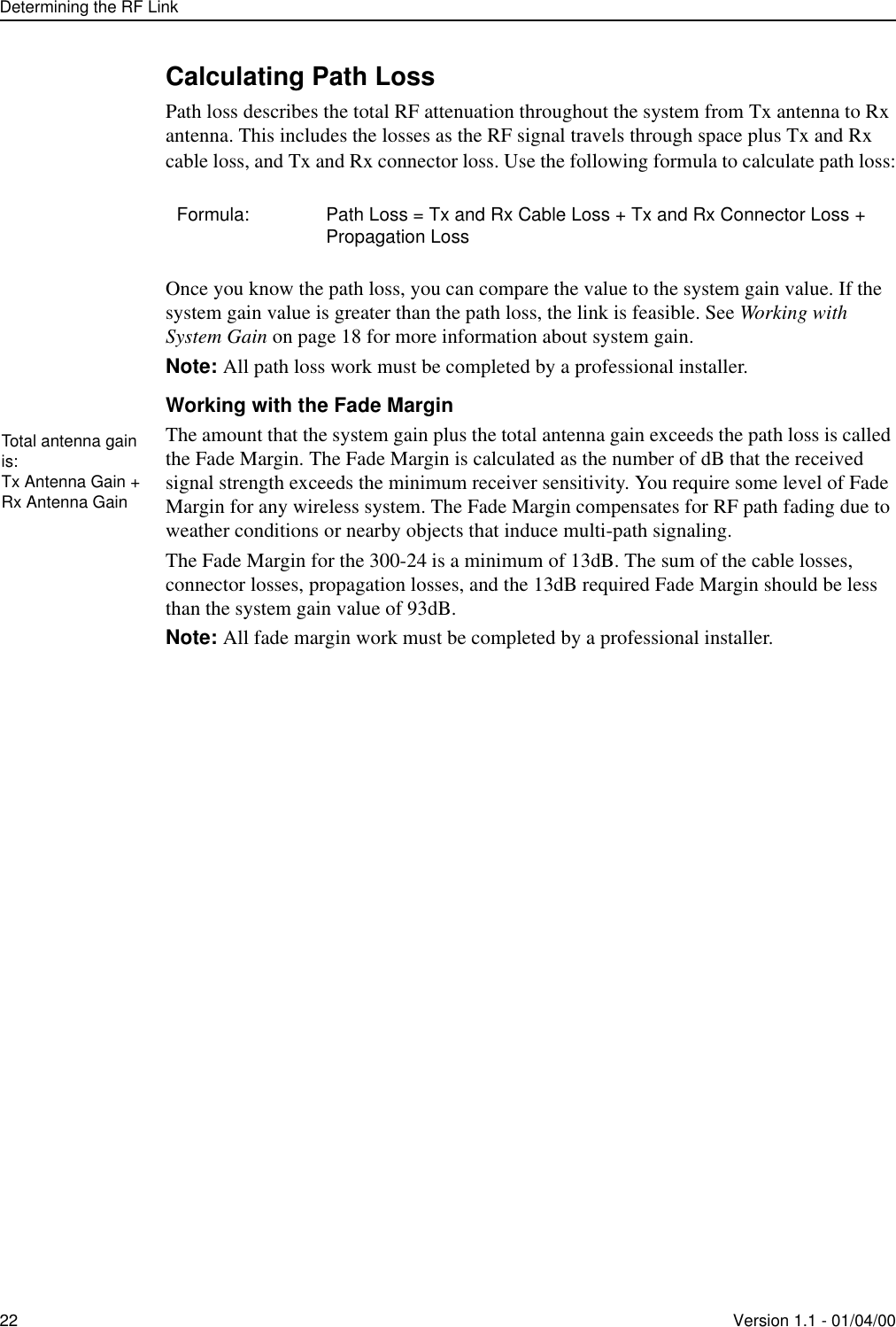Determining the RF Link22 Version 1.1 - 01/04/00Calculating Path LossPath loss describes the total RF attenuation throughout the system from Tx antenna to Rx antenna. This includes the losses as the RF signal travels through space plus Tx and Rx cable loss, and Tx and Rx connector loss. Use the following formula to calculate path loss:Once you know the path loss, you can compare the value to the system gain value. If the system gain value is greater than the path loss, the link is feasible. See Working with System Gain on page 18 for more information about system gain.Note: All path loss work must be completed by a professional installer. Working with the Fade MarginThe amount that the system gain plus the total antenna gain exceeds the path loss is called the Fade Margin. The Fade Margin is calculated as the number of dB that the received signal strength exceeds the minimum receiver sensitivity. You require some level of Fade Margin for any wireless system. The Fade Margin compensates for RF path fading due to weather conditions or nearby objects that induce multi-path signaling. The Fade Margin for the 300-24 is a minimum of 13dB. The sum of the cable losses, connector losses, propagation losses, and the 13dB required Fade Margin should be less than the system gain value of 93dB. Note: All fade margin work must be completed by a professional installer.Formula: Path Loss = Tx and Rx Cable Loss + Tx and Rx Connector Loss + Propagation LossTotal antenna gain is:Tx Antenna Gain + Rx Antenna Gain
