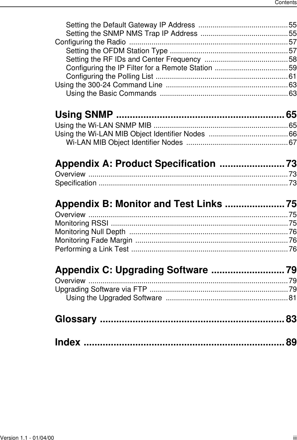 ContentsVersion 1.1 - 01/04/00 iiiSetting the Default Gateway IP Address  ............................................55Setting the SNMP NMS Trap IP Address ...........................................55Configuring the Radio  ..............................................................................57Setting the OFDM Station Type ..........................................................57Setting the RF IDs and Center Frequency  .........................................58Configuring the IP Filter for a Remote Station ....................................59Configuring the Polling List .................................................................61Using the 300-24 Command Line  ............................................................63Using the Basic Commands  ...............................................................63Using SNMP ..............................................................65Using the Wi-LAN SNMP MIB ..................................................................65Using the Wi-LAN MIB Object Identifier Nodes  .......................................66Wi-LAN MIB Object Identifier Nodes  ..................................................67Appendix A: Product Specification ........................73Overview ..................................................................................................73Specification .............................................................................................73Appendix B: Monitor and Test Links ......................75Overview ..................................................................................................75Monitoring RSSI .......................................................................................75Monitoring Null Depth  ..............................................................................76Monitoring Fade Margin ...........................................................................76Performing a Link Test .............................................................................76Appendix C: Upgrading Software ...........................79Overview ..................................................................................................79Upgrading Software via FTP ....................................................................79Using the Upgraded Software  ............................................................81Glossary ....................................................................83Index ..........................................................................89