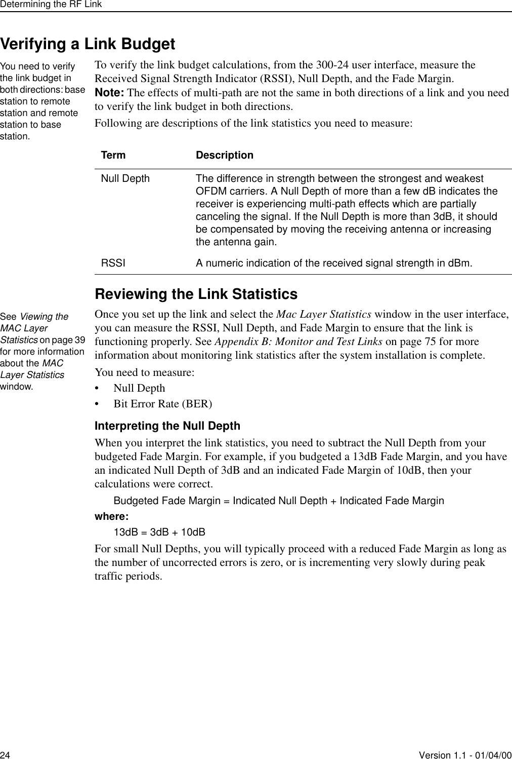 Determining the RF Link24 Version 1.1 - 01/04/00Verifying a Link BudgetTo verify the link budget calculations, from the 300-24 user interface, measure the Received Signal Strength Indicator (RSSI), Null Depth, and the Fade Margin. Note: The effects of multi-path are not the same in both directions of a link and you need to verify the link budget in both directions.Following are descriptions of the link statistics you need to measure: Reviewing the Link StatisticsOnce you set up the link and select the Mac Layer Statistics window in the user interface, you can measure the RSSI, Null Depth, and Fade Margin to ensure that the link is functioning properly. See Appendix B: Monitor and Test Links on page 75 for more information about monitoring link statistics after the system installation is complete.You need to measure:• Null Depth• Bit Error Rate (BER)Interpreting the Null DepthWhen you interpret the link statistics, you need to subtract the Null Depth from your budgeted Fade Margin. For example, if you budgeted a 13dB Fade Margin, and you have an indicated Null Depth of 3dB and an indicated Fade Margin of 10dB, then your calculations were correct.Budgeted Fade Margin = Indicated Null Depth + Indicated Fade Marginwhere:13dB = 3dB + 10dBFor small Null Depths, you will typically proceed with a reduced Fade Margin as long as the number of uncorrected errors is zero, or is incrementing very slowly during peak traffic periods. Term DescriptionNull Depth The difference in strength between the strongest and weakest OFDM carriers. A Null Depth of more than a few dB indicates the receiver is experiencing multi-path effects which are partially canceling the signal. If the Null Depth is more than 3dB, it should be compensated by moving the receiving antenna or increasing the antenna gain.RSSI A numeric indication of the received signal strength in dBm.You need to verify the link budget in both directions: base station to remote station and remote station to base station.See Viewing the MAC Layer Statistics on page 39 for more information about the MAC Layer Statistics window.