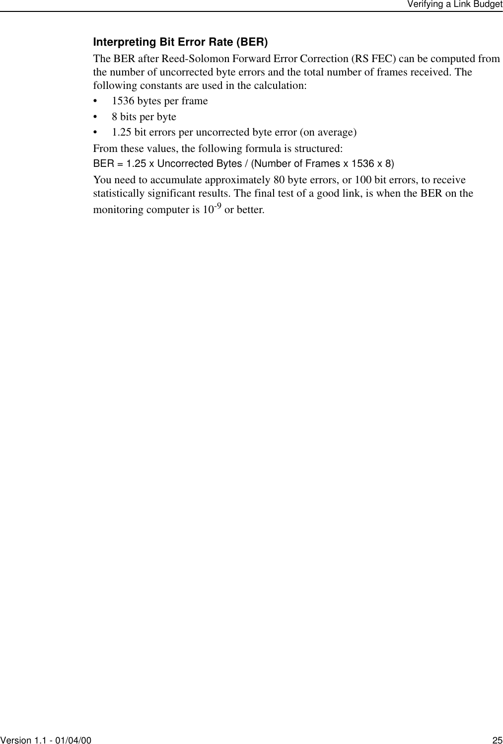 Verifying a Link BudgetVersion 1.1 - 01/04/00 25Interpreting Bit Error Rate (BER)The BER after Reed-Solomon Forward Error Correction (RS FEC) can be computed from the number of uncorrected byte errors and the total number of frames received. The following constants are used in the calculation:• 1536 bytes per frame• 8 bits per byte• 1.25 bit errors per uncorrected byte error (on average)From these values, the following formula is structured:BER = 1.25 x Uncorrected Bytes / (Number of Frames x 1536 x 8)You need to accumulate approximately 80 byte errors, or 100 bit errors, to receive statistically significant results. The final test of a good link, is when the BER on the monitoring computer is 10-9 or better.