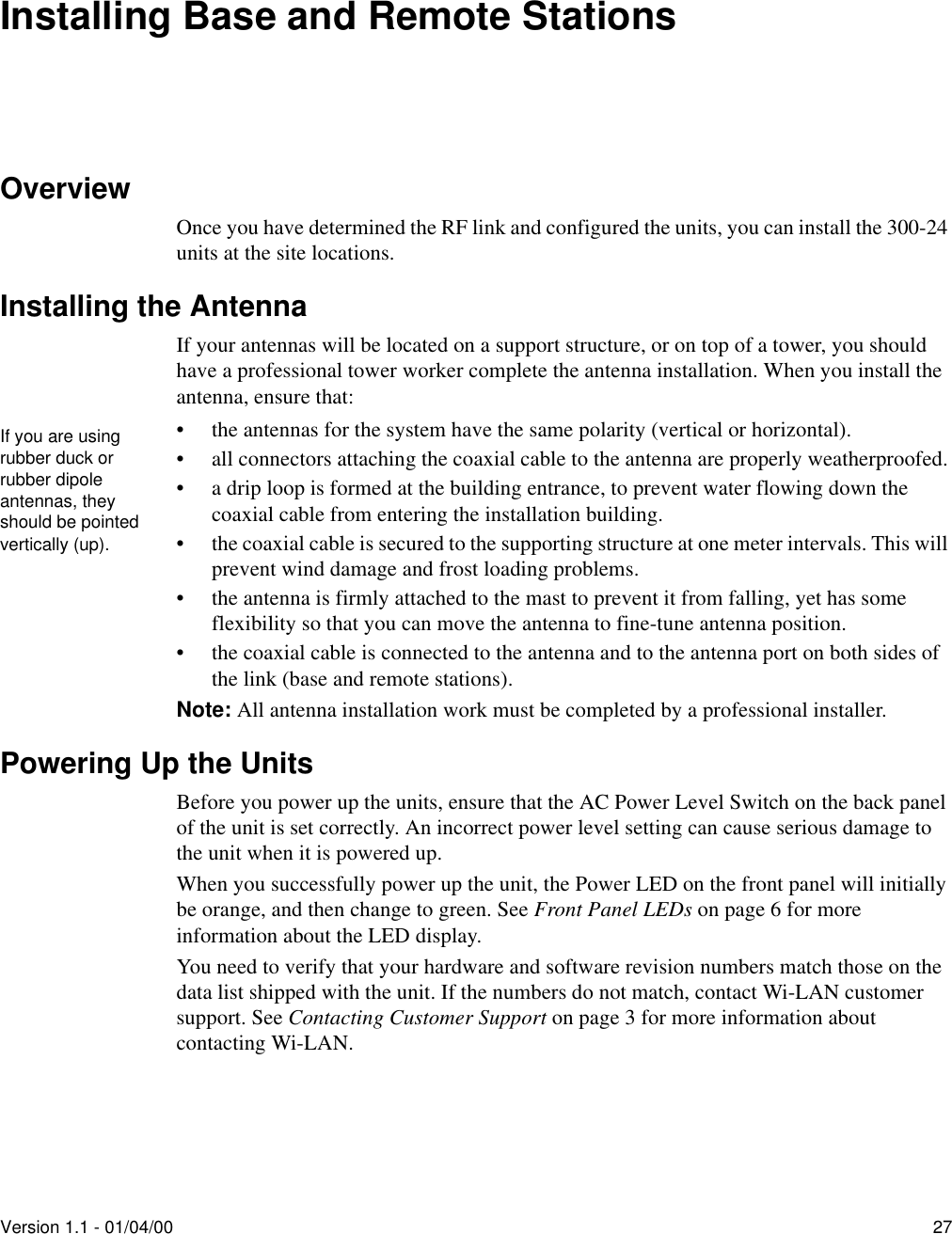 Version 1.1 - 01/04/00 27Installing Base and Remote StationsOverviewOnce you have determined the RF link and configured the units, you can install the 300-24 units at the site locations.Installing the AntennaIf your antennas will be located on a support structure, or on top of a tower, you should have a professional tower worker complete the antenna installation. When you install the antenna, ensure that:• the antennas for the system have the same polarity (vertical or horizontal).• all connectors attaching the coaxial cable to the antenna are properly weatherproofed.• a drip loop is formed at the building entrance, to prevent water flowing down the coaxial cable from entering the installation building.• the coaxial cable is secured to the supporting structure at one meter intervals. This will prevent wind damage and frost loading problems.• the antenna is firmly attached to the mast to prevent it from falling, yet has some flexibility so that you can move the antenna to fine-tune antenna position.• the coaxial cable is connected to the antenna and to the antenna port on both sides of the link (base and remote stations).Note: All antenna installation work must be completed by a professional installer.Powering Up the UnitsBefore you power up the units, ensure that the AC Power Level Switch on the back panel of the unit is set correctly. An incorrect power level setting can cause serious damage to the unit when it is powered up.When you successfully power up the unit, the Power LED on the front panel will initially be orange, and then change to green. See Front Panel LEDs on page 6 for more information about the LED display.You need to verify that your hardware and software revision numbers match those on the data list shipped with the unit. If the numbers do not match, contact Wi-LAN customer support. See Contacting Customer Support on page 3 for more information about contacting Wi-LAN.If you are using rubber duck or rubber dipole antennas, they should be pointed vertically (up).