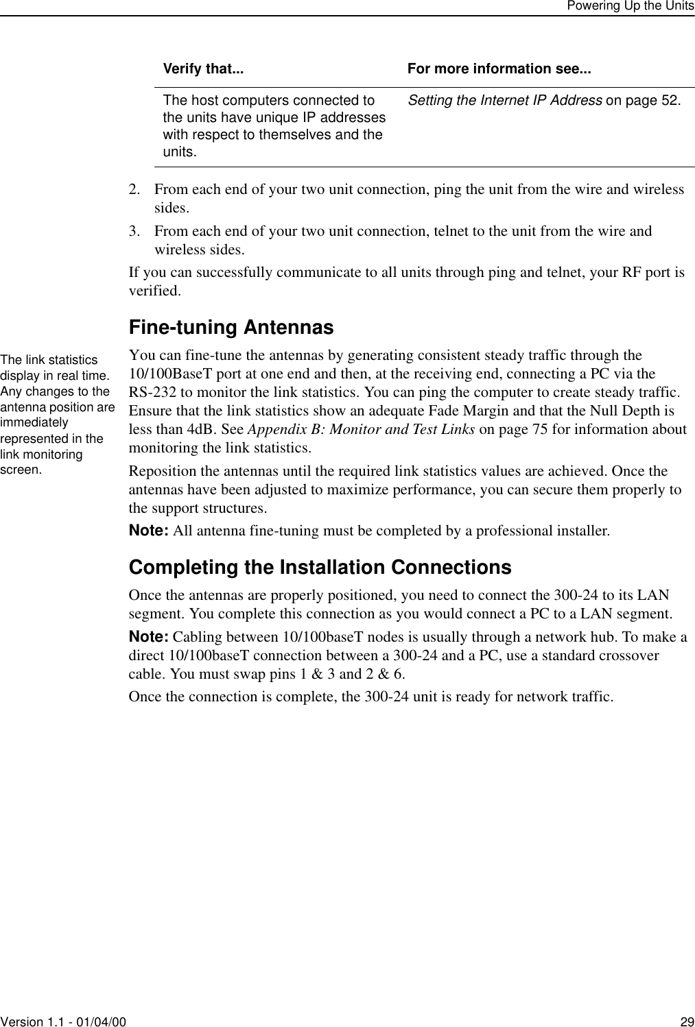 Powering Up the UnitsVersion 1.1 - 01/04/00 292. From each end of your two unit connection, ping the unit from the wire and wireless sides.3. From each end of your two unit connection, telnet to the unit from the wire and wireless sides.If you can successfully communicate to all units through ping and telnet, your RF port is verified. Fine-tuning AntennasYou can fine-tune the antennas by generating consistent steady traffic through the 10/100BaseT port at one end and then, at the receiving end, connecting a PC via the RS-232 to monitor the link statistics. You can ping the computer to create steady traffic. Ensure that the link statistics show an adequate Fade Margin and that the Null Depth is less than 4dB. See Appendix B: Monitor and Test Links on page 75 for information about monitoring the link statistics. Reposition the antennas until the required link statistics values are achieved. Once the antennas have been adjusted to maximize performance, you can secure them properly to the support structures. Note: All antenna fine-tuning must be completed by a professional installer.Completing the Installation ConnectionsOnce the antennas are properly positioned, you need to connect the 300-24 to its LAN segment. You complete this connection as you would connect a PC to a LAN segment. Note: Cabling between 10/100baseT nodes is usually through a network hub. To make a direct 10/100baseT connection between a 300-24 and a PC, use a standard crossover cable. You must swap pins 1 &amp; 3 and 2 &amp; 6. Once the connection is complete, the 300-24 unit is ready for network traffic. The host computers connected to the units have unique IP addresses with respect to themselves and the units.Setting the Internet IP Address on page 52.Verify that... For more information see...The link statistics display in real time. Any changes to the antenna position are immediately represented in the link monitoring screen.