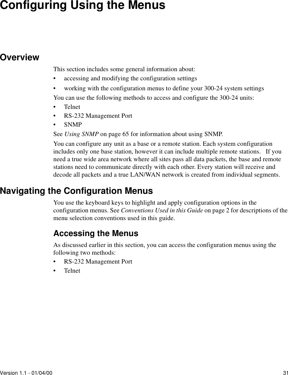 Version 1.1 - 01/04/00 31Configuring Using the MenusOverviewThis section includes some general information about:• accessing and modifying the configuration settings• working with the configuration menus to define your 300-24 system settingsYou can use the following methods to access and configure the 300-24 units:•Telnet• RS-232 Management Port•SNMPSee Using SNMP on page 65 for information about using SNMP.You can configure any unit as a base or a remote station. Each system configuration includes only one base station, however it can include multiple remote stations.   If you need a true wide area network where all sites pass all data packets, the base and remote stations need to communicate directly with each other. Every station will receive and decode all packets and a true LAN/WAN network is created from individual segments.Navigating the Configuration MenusYou use the keyboard keys to highlight and apply configuration options in the configuration menus. See Conventions Used in this Guide on page 2 for descriptions of the menu selection conventions used in this guide.Accessing the MenusAs discussed earlier in this section, you can access the configuration menus using the following two methods:• RS-232 Management Port•Telnet