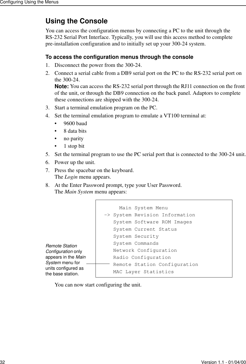 Configuring Using the Menus32 Version 1.1 - 01/04/00Using the ConsoleYou can access the configuration menus by connecting a PC to the unit through the RS-232 Serial Port Interface. Typically, you will use this access method to complete pre-installation configuration and to initially set up your 300-24 system.To access the configuration menus through the console1. Disconnect the power from the 300-24.2. Connect a serial cable from a DB9 serial port on the PC to the RS-232 serial port on the 300-24.Note: You can access the RS-232 serial port through the RJ11 connection on the front of the unit, or through the DB9 connection on the back panel. Adaptors to complete these connections are shipped with the 300-24.3. Start a terminal emulation program on the PC. 4. Set the terminal emulation program to emulate a VT100 terminal at:• 9600 baud• 8 data bits• no parity•1 stop bit5. Set the terminal program to use the PC serial port that is connected to the 300-24 unit.6. Power up the unit.7. Press the spacebar on the keyboard.The Login menu appears.8. At the Enter Password prompt, type your User Password.The Main System menu appears:You can now start configuring the unit.            Main System Menu -&gt; System Revision Information    System Software ROM Images    System Current Status    System Security    System Commands    Network Configuration    Radio Configuration    Remote Station Configuration    MAC Layer StatisticsRemote Station Configuration only appears in the Main System menu for units configured as the base station.