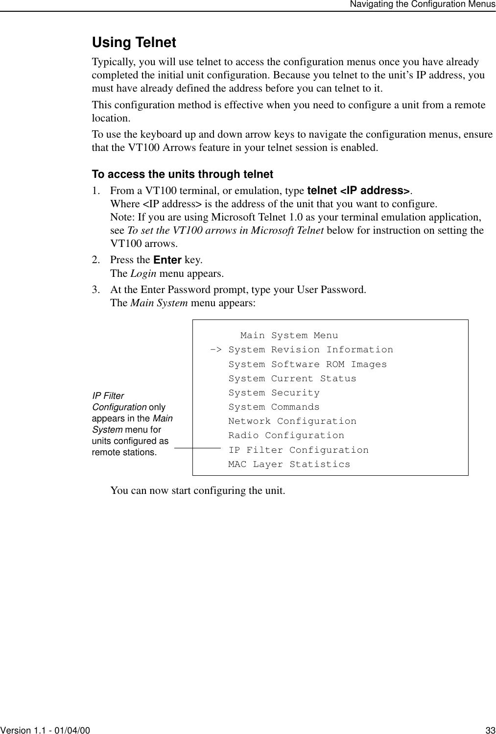 Navigating the Configuration MenusVersion 1.1 - 01/04/00 33Using TelnetTypically, you will use telnet to access the configuration menus once you have already completed the initial unit configuration. Because you telnet to the unit’s IP address, you must have already defined the address before you can telnet to it. This configuration method is effective when you need to configure a unit from a remote location.To use the keyboard up and down arrow keys to navigate the configuration menus, ensure that the VT100 Arrows feature in your telnet session is enabled. To access the units through telnet1. From a VT100 terminal, or emulation, type telnet &lt;IP address&gt;.Where &lt;IP address&gt; is the address of the unit that you want to configure.Note: If you are using Microsoft Telnet 1.0 as your terminal emulation application, see To set the VT100 arrows in Microsoft Telnet below for instruction on setting the VT100 arrows.2. Press the Enter key.The Login menu appears.3. At the Enter Password prompt, type your User Password.The Main System menu appears:You can now start configuring the unit.            Main System Menu -&gt; System Revision Information    System Software ROM Images    System Current Status    System Security    System Commands    Network Configuration    Radio Configuration    IP Filter Configuration    MAC Layer StatisticsIP Filter Configuration only appears in the Main System menu for units configured as remote stations.