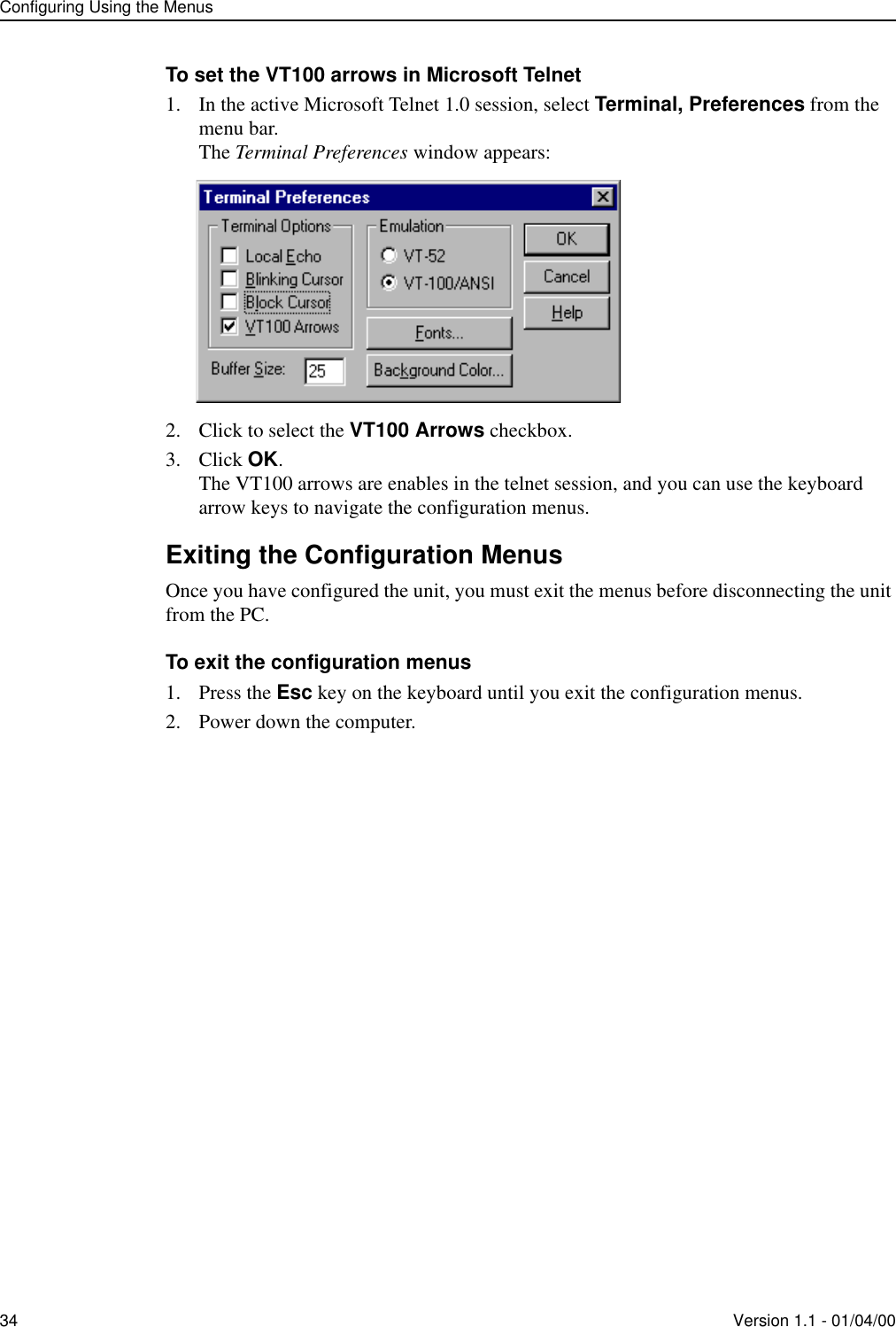 Configuring Using the Menus34 Version 1.1 - 01/04/00To set the VT100 arrows in Microsoft Telnet1. In the active Microsoft Telnet 1.0 session, select Terminal, Preferences from the menu bar.The Terminal Preferences window appears:2. Click to select the VT100 Arrows checkbox.3. Click OK.The VT100 arrows are enables in the telnet session, and you can use the keyboard arrow keys to navigate the configuration menus.Exiting the Configuration MenusOnce you have configured the unit, you must exit the menus before disconnecting the unit from the PC.To exit the configuration menus1. Press the Esc key on the keyboard until you exit the configuration menus.2. Power down the computer.