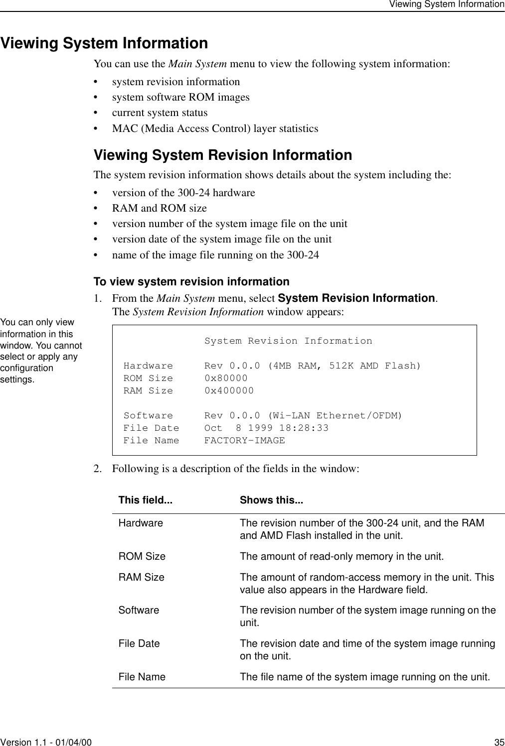 Viewing System InformationVersion 1.1 - 01/04/00 35Viewing System InformationYou can use the Main System menu to view the following system information:• system revision information• system software ROM images• current system status• MAC (Media Access Control) layer statisticsViewing System Revision InformationThe system revision information shows details about the system including the:• version of the 300-24 hardware• RAM and ROM size• version number of the system image file on the unit• version date of the system image file on the unit• name of the image file running on the 300-24To view system revision information1. From the Main System menu, select System Revision Information.The System Revision Information window appears:2. Following is a description of the fields in the window: This field... Shows this...Hardware The revision number of the 300-24 unit, and the RAM and AMD Flash installed in the unit.ROM Size The amount of read-only memory in the unit.RAM Size The amount of random-access memory in the unit. This value also appears in the Hardware field.Software The revision number of the system image running on the unit.File Date The revision date and time of the system image running on the unit.File Name The file name of the system image running on the unit.You can only view information in this window. You cannot select or apply any configuration settings.                          System Revision InformationHardware     Rev 0.0.0 (4MB RAM, 512K AMD Flash)ROM Size     0x80000RAM Size     0x400000Software     Rev 0.0.0 (Wi-LAN Ethernet/OFDM)File Date    Oct  8 1999 18:28:33File Name    FACTORY-IMAGE