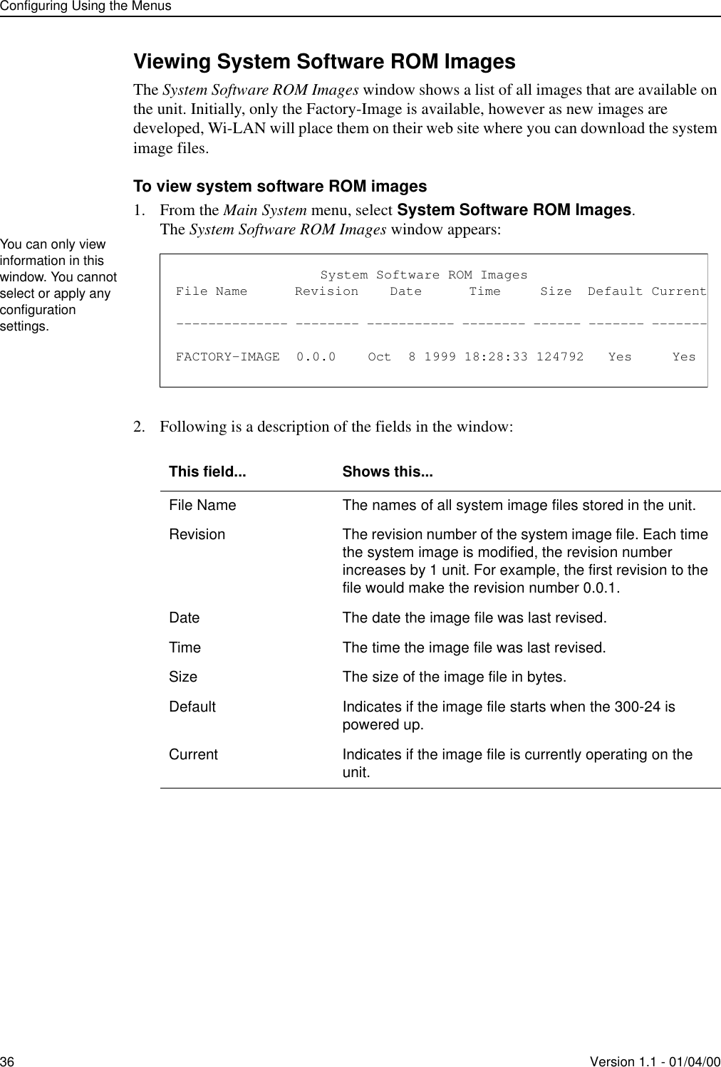 Configuring Using the Menus36 Version 1.1 - 01/04/00Viewing System Software ROM ImagesThe System Software ROM Images window shows a list of all images that are available on the unit. Initially, only the Factory-Image is available, however as new images are developed, Wi-LAN will place them on their web site where you can download the system image files.To view system software ROM images1. From the Main System menu, select System Software ROM Images.The System Software ROM Images window appears:2. Following is a description of the fields in the window: This field... Shows this...File Name The names of all system image files stored in the unit.Revision The revision number of the system image file. Each time the system image is modified, the revision number increases by 1 unit. For example, the first revision to the file would make the revision number 0.0.1.Date The date the image file was last revised.Time The time the image file was last revised.Size The size of the image file in bytes.Default Indicates if the image file starts when the 300-24 is powered up.Current Indicates if the image file is currently operating on the unit.You can only view information in this window. You cannot select or apply any configuration settings.                  System Software ROM ImagesFile Name      Revision    Date      Time     Size  Default Current-------------- -------- ----------- -------- ------ ------- -------FACTORY-IMAGE  0.0.0    Oct  8 1999 18:28:33 124792   Yes     Yes