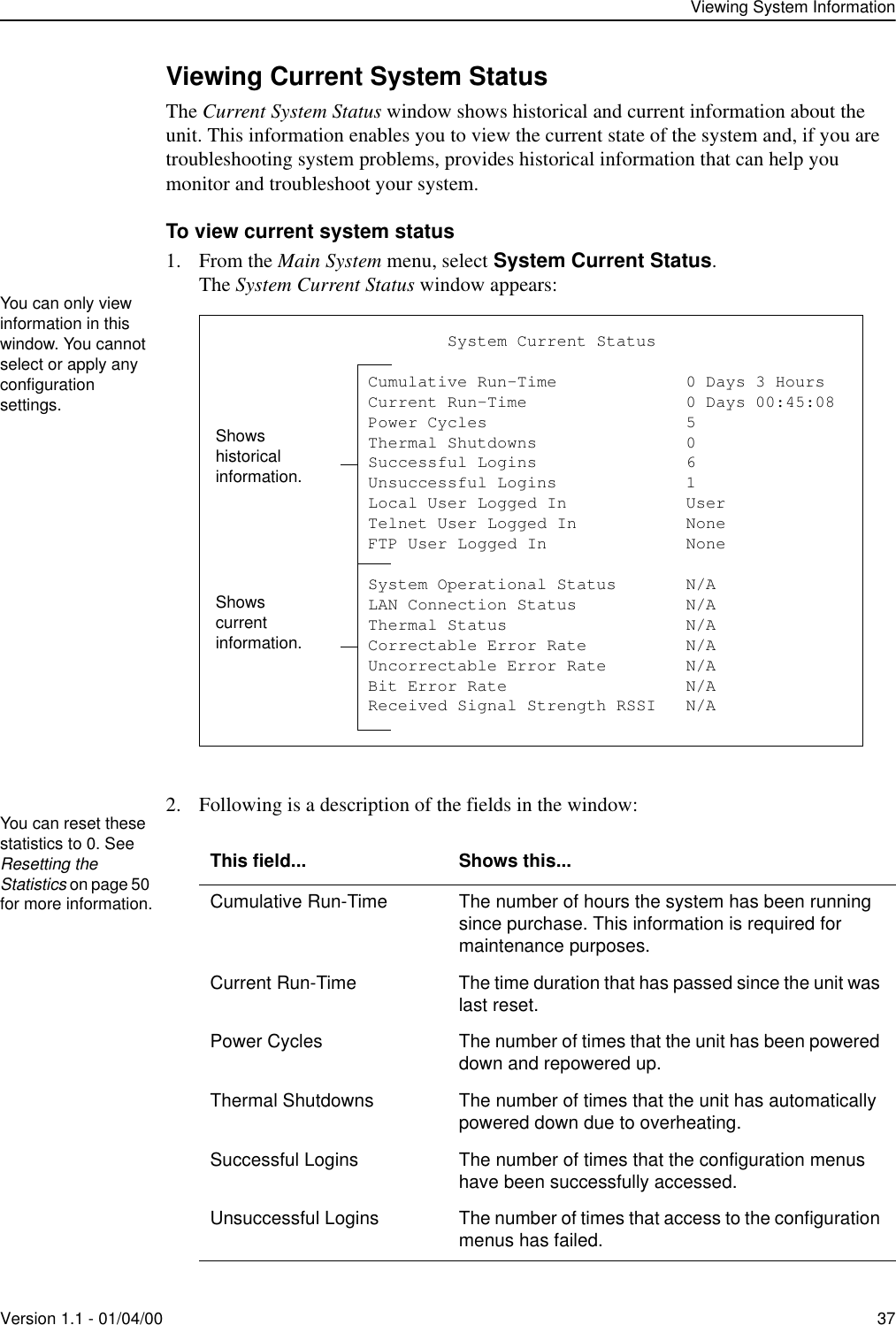 Viewing System InformationVersion 1.1 - 01/04/00 37Viewing Current System StatusThe Current System Status window shows historical and current information about the unit. This information enables you to view the current state of the system and, if you are troubleshooting system problems, provides historical information that can help you monitor and troubleshoot your system. To view current system status1. From the Main System menu, select System Current Status.The System Current Status window appears:2. Following is a description of the fields in the window: This field... Shows this...Cumulative Run-Time The number of hours the system has been running since purchase. This information is required for maintenance purposes.Current Run-Time The time duration that has passed since the unit was last reset.Power Cycles The number of times that the unit has been powered down and repowered up.Thermal Shutdowns The number of times that the unit has automatically powered down due to overheating.Successful Logins The number of times that the configuration menus have been successfully accessed.Unsuccessful Logins The number of times that access to the configuration menus has failed.You can only view information in this window. You cannot select or apply any configuration settings.                       System Current Status               Cumulative Run-Time             0 Days 3 Hours               Current Run-Time                0 Days 00:45:08               Power Cycles                    5               Thermal Shutdowns               0               Successful Logins               6               Unsuccessful Logins             1               Local User Logged In            User               Telnet User Logged In           None               FTP User Logged In              None               System Operational Status       N/A               LAN Connection Status           N/A               Thermal Status                  N/A               Correctable Error Rate          N/A               Uncorrectable Error Rate        N/A               Bit Error Rate                  N/A               Received Signal Strength RSSI   N/AShows historical information.Shows current information.You can reset these statistics to 0. See Resetting the Statistics on page 50 for more information.