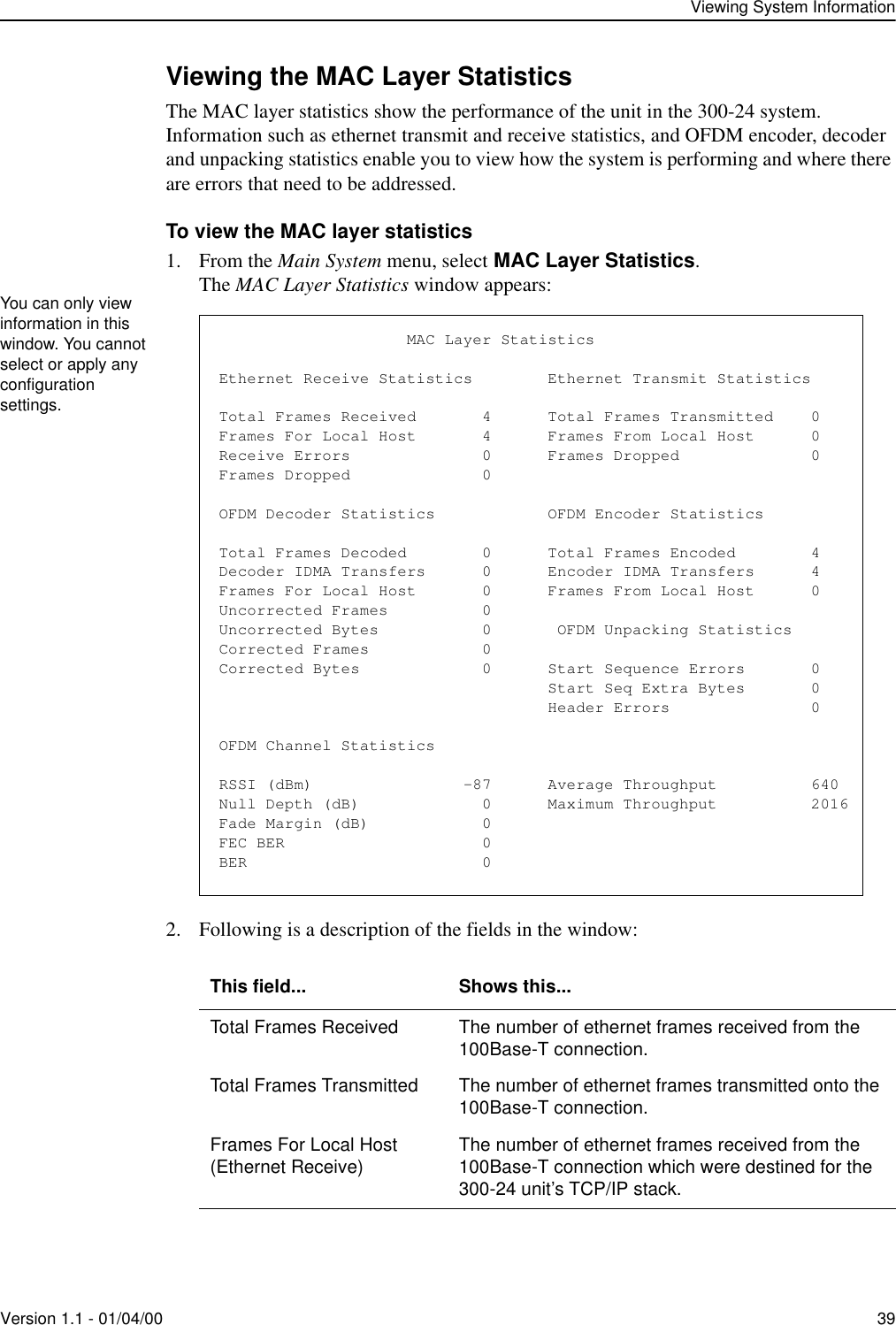 Viewing System InformationVersion 1.1 - 01/04/00 39Viewing the MAC Layer StatisticsThe MAC layer statistics show the performance of the unit in the 300-24 system. Information such as ethernet transmit and receive statistics, and OFDM encoder, decoder and unpacking statistics enable you to view how the system is performing and where there are errors that need to be addressed.To view the MAC layer statistics1. From the Main System menu, select MAC Layer Statistics.The MAC Layer Statistics window appears:2. Following is a description of the fields in the window: This field... Shows this...Total Frames Received The number of ethernet frames received from the 100Base-T connection.Total Frames Transmitted The number of ethernet frames transmitted onto the 100Base-T connection.Frames For Local Host(Ethernet Receive) The number of ethernet frames received from the 100Base-T connection which were destined for the 300-24 unit’s TCP/IP stack.You can only view information in this window. You cannot select or apply any configuration settings.                    MAC Layer StatisticsEthernet Receive Statistics        Ethernet Transmit StatisticsTotal Frames Received       4      Total Frames Transmitted    0Frames For Local Host       4      Frames From Local Host      0Receive Errors              0      Frames Dropped              0Frames Dropped              0OFDM Decoder Statistics            OFDM Encoder StatisticsTotal Frames Decoded        0      Total Frames Encoded        4Decoder IDMA Transfers      0      Encoder IDMA Transfers      4Frames For Local Host       0      Frames From Local Host      0Uncorrected Frames          0Uncorrected Bytes           0       OFDM Unpacking StatisticsCorrected Frames            0Corrected Bytes             0      Start Sequence Errors       0                                   Start Seq Extra Bytes       0                                   Header Errors               0OFDM Channel StatisticsRSSI (dBm)                -87      Average Throughput          640Null Depth (dB)             0      Maximum Throughput          2016Fade Margin (dB)            0FEC BER                     0BER                         0