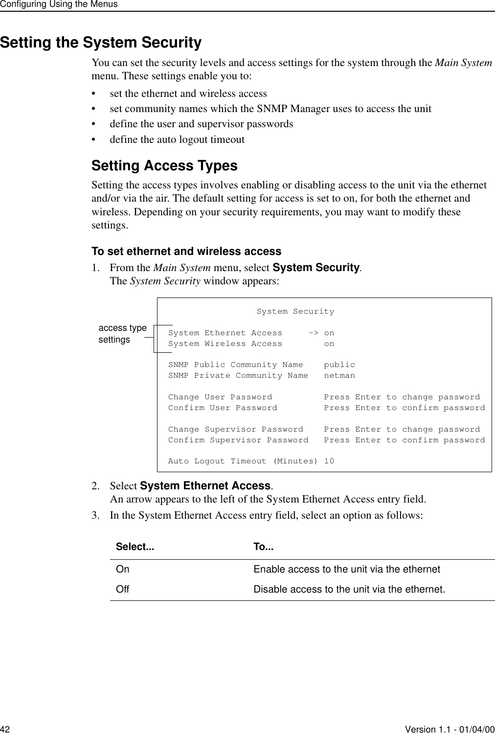 Configuring Using the Menus42 Version 1.1 - 01/04/00Setting the System SecurityYou can set the security levels and access settings for the system through the Main System menu. These settings enable you to:• set the ethernet and wireless access• set community names which the SNMP Manager uses to access the unit• define the user and supervisor passwords• define the auto logout timeoutSetting Access TypesSetting the access types involves enabling or disabling access to the unit via the ethernet and/or via the air. The default setting for access is set to on, for both the ethernet and wireless. Depending on your security requirements, you may want to modify these settings.To set ethernet and wireless access1. From the Main System menu, select System Security.The System Security window appears:2. Select System Ethernet Access.An arrow appears to the left of the System Ethernet Access entry field.3. In the System Ethernet Access entry field, select an option as follows:Select... To...On Enable access to the unit via the ethernetOff Disable access to the unit via the ethernet.                 System SecuritySystem Ethernet Access     -&gt; onSystem Wireless Access        onSNMP Public Community Name    publicSNMP Private Community Name   netmanChange User Password          Press Enter to change passwordConfirm User Password         Press Enter to confirm passwordChange Supervisor Password    Press Enter to change passwordConfirm Supervisor Password   Press Enter to confirm passwordAuto Logout Timeout (Minutes) 10access type settings