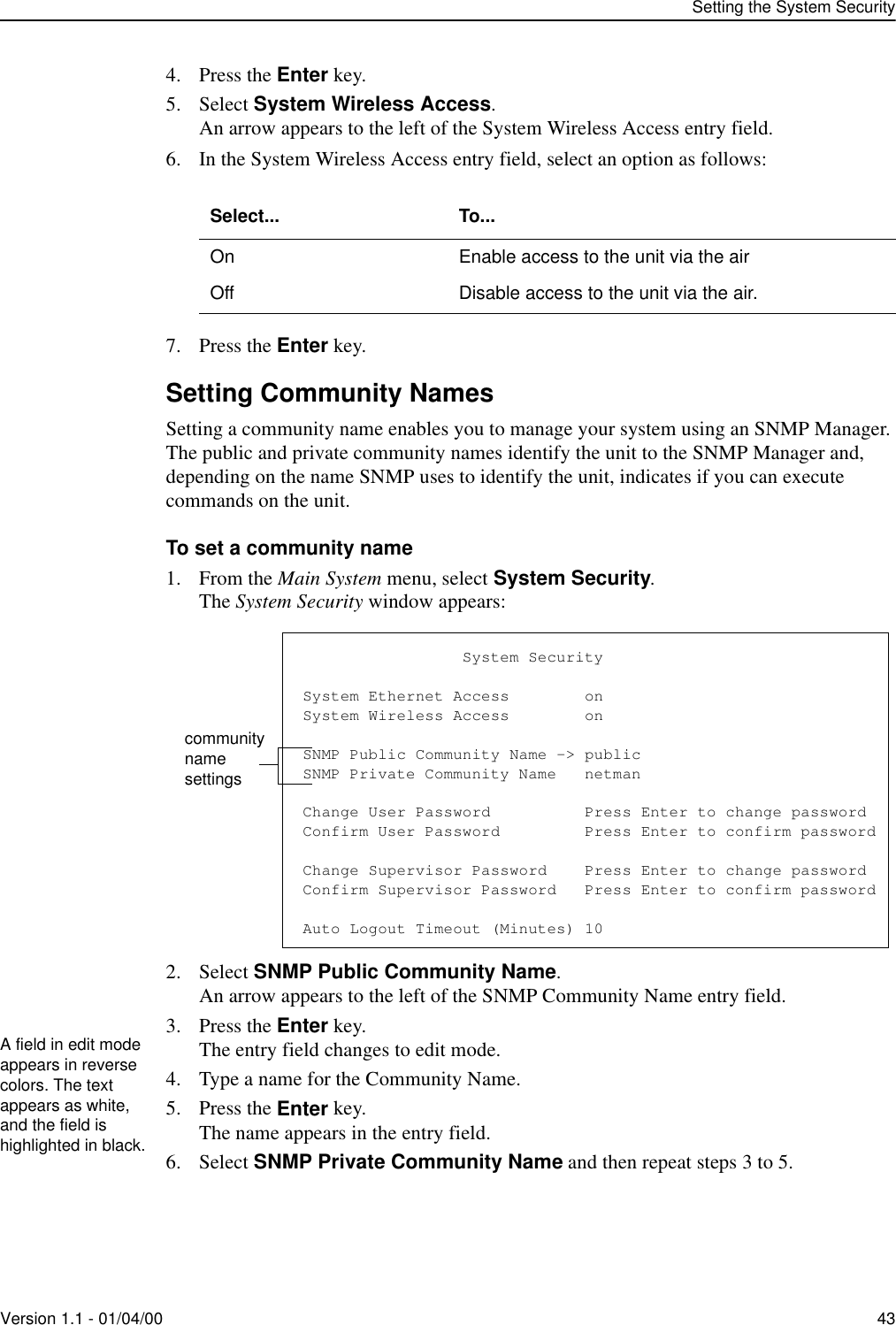 Setting the System SecurityVersion 1.1 - 01/04/00 434. Press the Enter key.5. Select System Wireless Access.An arrow appears to the left of the System Wireless Access entry field.6. In the System Wireless Access entry field, select an option as follows:7. Press the Enter key.Setting Community NamesSetting a community name enables you to manage your system using an SNMP Manager. The public and private community names identify the unit to the SNMP Manager and, depending on the name SNMP uses to identify the unit, indicates if you can execute commands on the unit.To set a community name1. From the Main System menu, select System Security.The System Security window appears:2. Select SNMP Public Community Name.An arrow appears to the left of the SNMP Community Name entry field.3. Press the Enter key.The entry field changes to edit mode.4. Type a name for the Community Name.5. Press the Enter key.The name appears in the entry field.6. Select SNMP Private Community Name and then repeat steps 3 to 5.Select... To...On Enable access to the unit via the airOff Disable access to the unit via the air.                 System SecuritySystem Ethernet Access        onSystem Wireless Access        onSNMP Public Community Name -&gt; publicSNMP Private Community Name   netmanChange User Password          Press Enter to change passwordConfirm User Password         Press Enter to confirm passwordChange Supervisor Password    Press Enter to change passwordConfirm Supervisor Password   Press Enter to confirm passwordAuto Logout Timeout (Minutes) 10community name settingsA field in edit mode appears in reverse colors. The text appears as white, and the field is highlighted in black.