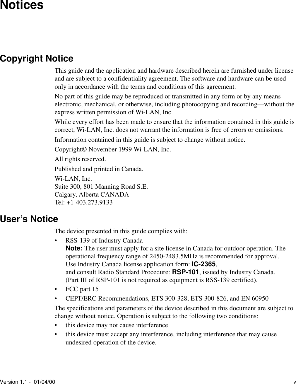 Version 1.1 -  01/04/00 vNoticesCopyright NoticeThis guide and the application and hardware described herein are furnished under license and are subject to a confidentiality agreement. The software and hardware can be used only in accordance with the terms and conditions of this agreement.No part of this guide may be reproduced or transmitted in any form or by any means—electronic, mechanical, or otherwise, including photocopying and recording—without the express written permission of Wi-LAN, Inc.While every effort has been made to ensure that the information contained in this guide is correct, Wi-LAN, Inc. does not warrant the information is free of errors or omissions.Information contained in this guide is subject to change without notice.Copyright© November 1999 Wi-LAN, Inc.All rights reserved.Published and printed in Canada.Wi-LAN, Inc.Suite 300, 801 Manning Road S.E.Calgary, Alberta CANADATel: +1-403.273.9133User’s NoticeThe device presented in this guide complies with:• RSS-139 of Industry CanadaNote: The user must apply for a site license in Canada for outdoor operation. The operational frequency range of 2450-2483.5MHz is recommended for approval. Use Industry Canada license application form: IC-2365, and consult Radio Standard Procedure: RSP-101, issued by Industry Canada.(Part III of RSP-101 is not required as equipment is RSS-139 certified).• FCC part 15 • CEPT/ERC Recommendations, ETS 300-328, ETS 300-826, and EN 60950The specifications and parameters of the device described in this document are subject to change without notice. Operation is subject to the following two conditions:• this device may not cause interference• this device must accept any interference, including interference that may cause undesired operation of the device.