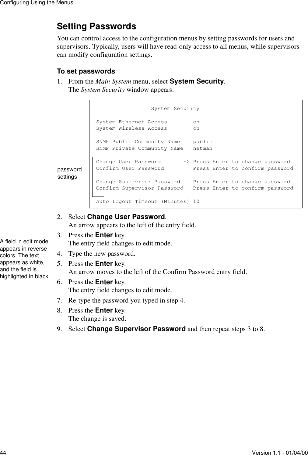 Configuring Using the Menus44 Version 1.1 - 01/04/00Setting PasswordsYou can control access to the configuration menus by setting passwords for users and supervisors. Typically, users will have read-only access to all menus, while supervisors can modify configuration settings.To set passwords1. From the Main System menu, select System Security.The System Security window appears:2. Select Change User Password.An arrow appears to the left of the entry field.3. Press the Enter key.The entry field changes to edit mode.4. Type the new password.5. Press the Enter key.An arrow moves to the left of the Confirm Password entry field.6. Press the Enter key.The entry field changes to edit mode.7. Re-type the password you typed in step 4.8. Press the Enter key.The change is saved.9. Select Change Supervisor Password and then repeat steps 3 to 8.                 System SecuritySystem Ethernet Access        onSystem Wireless Access        onSNMP Public Community Name    publicSNMP Private Community Name   netmanChange User Password       -&gt; Press Enter to change passwordConfirm User Password         Press Enter to confirm passwordChange Supervisor Password    Press Enter to change passwordConfirm Supervisor Password   Press Enter to confirm passwordAuto Logout Timeout (Minutes) 10password settingsA field in edit mode appears in reverse colors. The text appears as white, and the field is highlighted in black.