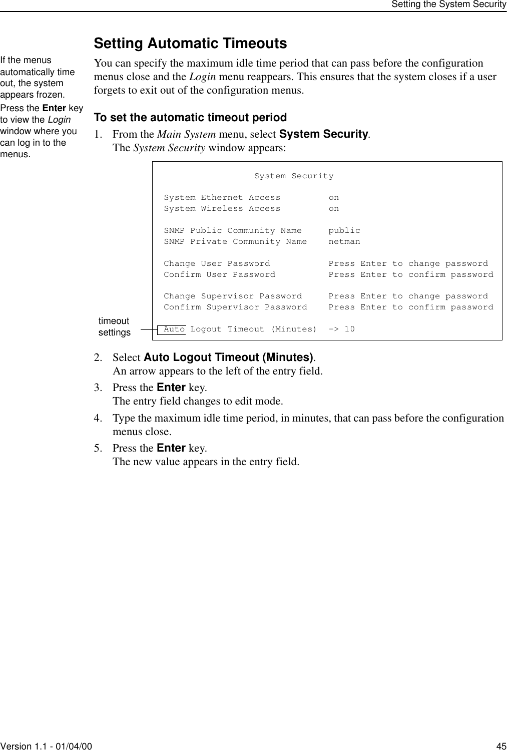 Setting the System SecurityVersion 1.1 - 01/04/00 45Setting Automatic TimeoutsYou can specify the maximum idle time period that can pass before the configuration menus close and the Login menu reappears. This ensures that the system closes if a user forgets to exit out of the configuration menus.To set the automatic timeout period1. From the Main System menu, select System Security.The System Security window appears:2. Select Auto Logout Timeout (Minutes).An arrow appears to the left of the entry field.3. Press the Enter key.The entry field changes to edit mode.4. Type the maximum idle time period, in minutes, that can pass before the configuration menus close.5. Press the Enter key.The new value appears in the entry field.If the menus automatically time out, the system appears frozen.Press the Enter key to view the Login window where you can log in to the menus.timeout settings                 System SecuritySystem Ethernet Access         onSystem Wireless Access         onSNMP Public Community Name     publicSNMP Private Community Name    netmanChange User Password           Press Enter to change passwordConfirm User Password          Press Enter to confirm passwordChange Supervisor Password     Press Enter to change passwordConfirm Supervisor Password    Press Enter to confirm passwordAuto Logout Timeout (Minutes)  -&gt; 10