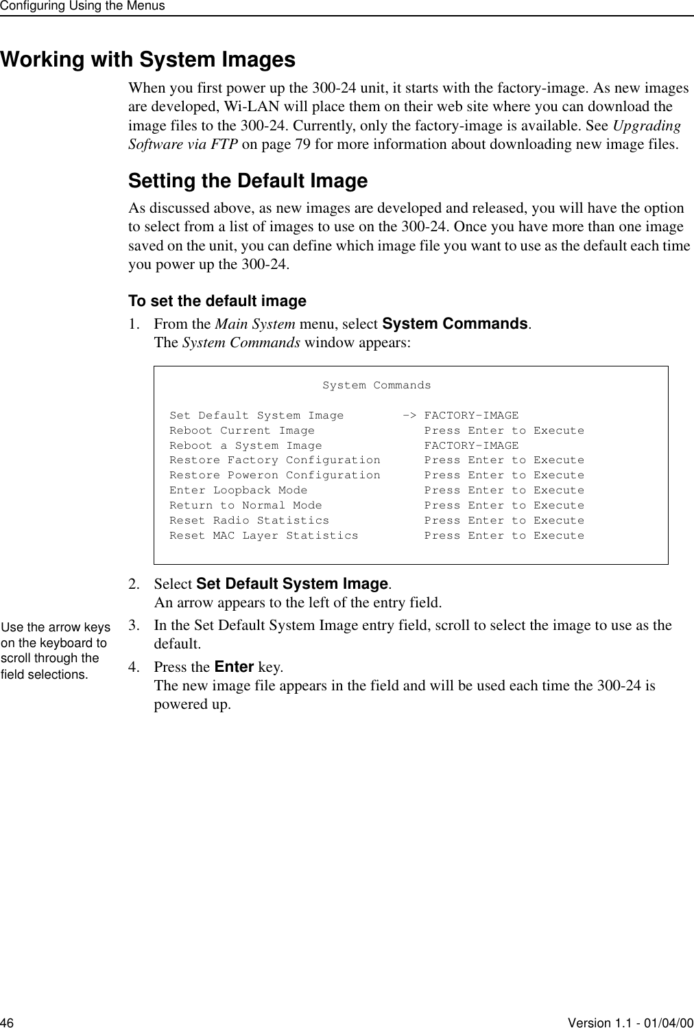 Configuring Using the Menus46 Version 1.1 - 01/04/00Working with System ImagesWhen you first power up the 300-24 unit, it starts with the factory-image. As new images are developed, Wi-LAN will place them on their web site where you can download the image files to the 300-24. Currently, only the factory-image is available. See Upgrading Software via FTP on page 79 for more information about downloading new image files.Setting the Default ImageAs discussed above, as new images are developed and released, you will have the option to select from a list of images to use on the 300-24. Once you have more than one image saved on the unit, you can define which image file you want to use as the default each time you power up the 300-24.To set the default image1. From the Main System menu, select System Commands.The System Commands window appears:2. Select Set Default System Image.An arrow appears to the left of the entry field.3. In the Set Default System Image entry field, scroll to select the image to use as the default.4. Press the Enter key.The new image file appears in the field and will be used each time the 300-24 is powered up.                     System CommandsSet Default System Image        -&gt; FACTORY-IMAGEReboot Current Image               Press Enter to ExecuteReboot a System Image              FACTORY-IMAGERestore Factory Configuration      Press Enter to ExecuteRestore Poweron Configuration      Press Enter to ExecuteEnter Loopback Mode                Press Enter to ExecuteReturn to Normal Mode              Press Enter to ExecuteReset Radio Statistics             Press Enter to ExecuteReset MAC Layer Statistics         Press Enter to ExecuteUse the arrow keys on the keyboard to scroll through the field selections.