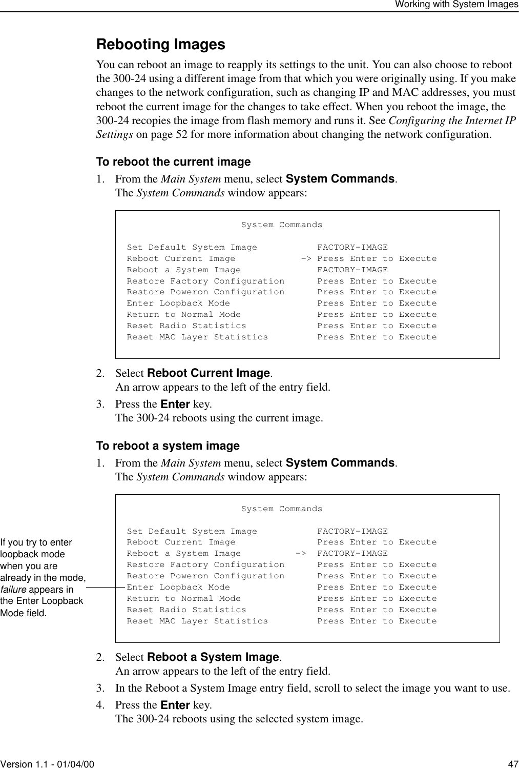 Working with System ImagesVersion 1.1 - 01/04/00 47Rebooting ImagesYou can reboot an image to reapply its settings to the unit. You can also choose to reboot the 300-24 using a different image from that which you were originally using. If you make changes to the network configuration, such as changing IP and MAC addresses, you must reboot the current image for the changes to take effect. When you reboot the image, the 300-24 recopies the image from flash memory and runs it. See Configuring the Internet IP Settings on page 52 for more information about changing the network configuration.To reboot the current image1. From the Main System menu, select System Commands.The System Commands window appears:2. Select Reboot Current Image.An arrow appears to the left of the entry field.3. Press the Enter key.The 300-24 reboots using the current image.To reboot a system image1. From the Main System menu, select System Commands.The System Commands window appears:2. Select Reboot a System Image.An arrow appears to the left of the entry field.3. In the Reboot a System Image entry field, scroll to select the image you want to use.4. Press the Enter key.The 300-24 reboots using the selected system image.                     System CommandsSet Default System Image           FACTORY-IMAGEReboot Current Image            -&gt; Press Enter to ExecuteReboot a System Image              FACTORY-IMAGERestore Factory Configuration      Press Enter to ExecuteRestore Poweron Configuration      Press Enter to ExecuteEnter Loopback Mode                Press Enter to ExecuteReturn to Normal Mode              Press Enter to ExecuteReset Radio Statistics             Press Enter to ExecuteReset MAC Layer Statistics         Press Enter to Execute                     System CommandsSet Default System Image           FACTORY-IMAGEReboot Current Image               Press Enter to ExecuteReboot a System Image          -&gt;  FACTORY-IMAGERestore Factory Configuration      Press Enter to ExecuteRestore Poweron Configuration      Press Enter to ExecuteEnter Loopback Mode                Press Enter to ExecuteReturn to Normal Mode              Press Enter to ExecuteReset Radio Statistics             Press Enter to ExecuteReset MAC Layer Statistics         Press Enter to ExecuteIf you try to enter loopback mode when you are already in the mode, failure appears in the Enter Loopback Mode field.