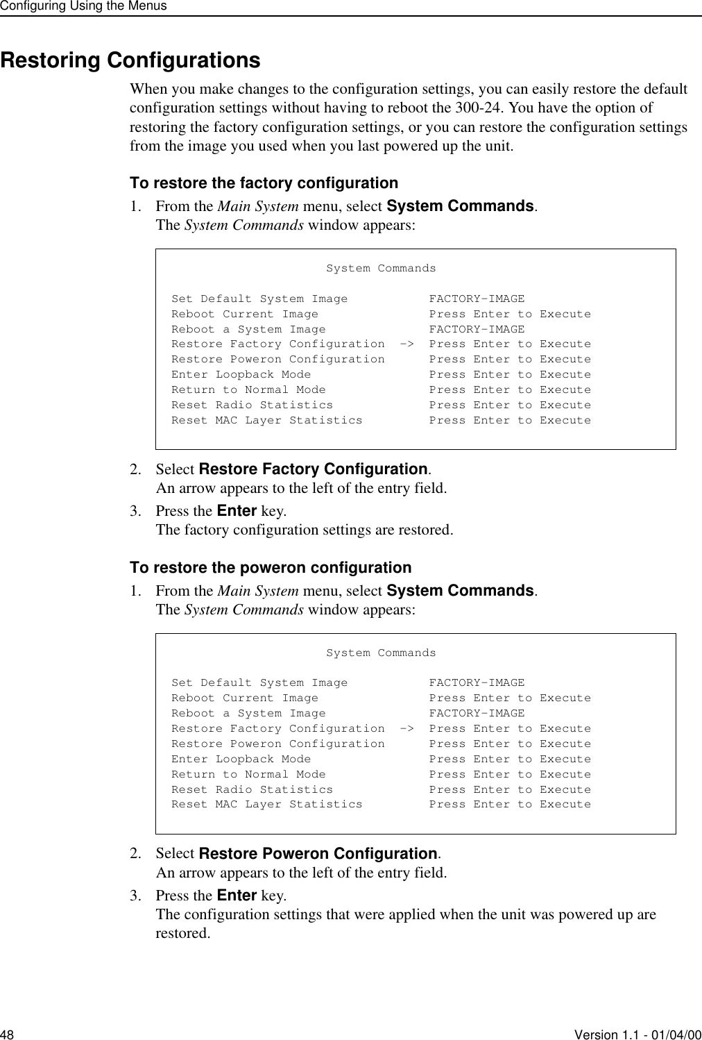 Configuring Using the Menus48 Version 1.1 - 01/04/00Restoring ConfigurationsWhen you make changes to the configuration settings, you can easily restore the default configuration settings without having to reboot the 300-24. You have the option of restoring the factory configuration settings, or you can restore the configuration settings from the image you used when you last powered up the unit. To restore the factory configuration1. From the Main System menu, select System Commands.The System Commands window appears:2. Select Restore Factory Configuration.An arrow appears to the left of the entry field.3. Press the Enter key.The factory configuration settings are restored.To restore the poweron configuration1. From the Main System menu, select System Commands.The System Commands window appears:2. Select Restore Poweron Configuration.An arrow appears to the left of the entry field.3. Press the Enter key.The configuration settings that were applied when the unit was powered up are restored.                     System CommandsSet Default System Image           FACTORY-IMAGEReboot Current Image               Press Enter to ExecuteReboot a System Image              FACTORY-IMAGERestore Factory Configuration  -&gt;  Press Enter to ExecuteRestore Poweron Configuration      Press Enter to ExecuteEnter Loopback Mode                Press Enter to ExecuteReturn to Normal Mode              Press Enter to ExecuteReset Radio Statistics             Press Enter to ExecuteReset MAC Layer Statistics         Press Enter to Execute                     System CommandsSet Default System Image           FACTORY-IMAGEReboot Current Image               Press Enter to ExecuteReboot a System Image              FACTORY-IMAGERestore Factory Configuration  -&gt;  Press Enter to ExecuteRestore Poweron Configuration      Press Enter to ExecuteEnter Loopback Mode                Press Enter to ExecuteReturn to Normal Mode              Press Enter to ExecuteReset Radio Statistics             Press Enter to ExecuteReset MAC Layer Statistics         Press Enter to Execute