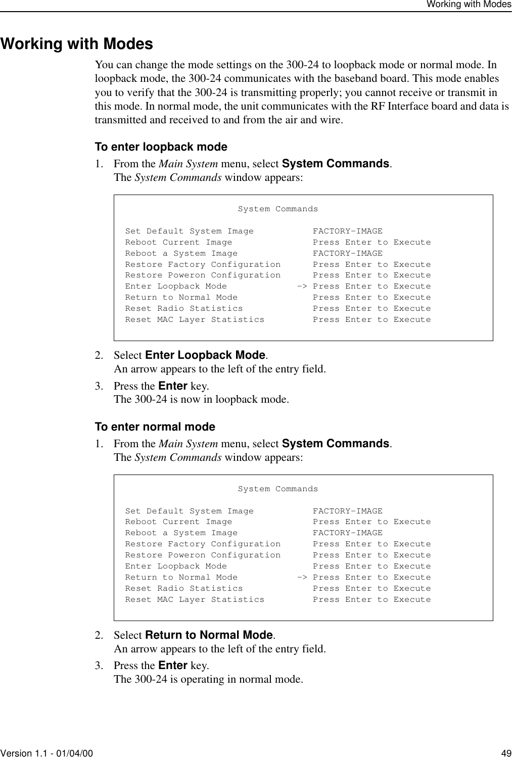 Working with ModesVersion 1.1 - 01/04/00 49Working with ModesYou can change the mode settings on the 300-24 to loopback mode or normal mode. In loopback mode, the 300-24 communicates with the baseband board. This mode enables you to verify that the 300-24 is transmitting properly; you cannot receive or transmit in this mode. In normal mode, the unit communicates with the RF Interface board and data is transmitted and received to and from the air and wire.To enter loopback mode1. From the Main System menu, select System Commands.The System Commands window appears:2. Select Enter Loopback Mode.An arrow appears to the left of the entry field.3. Press the Enter key.The 300-24 is now in loopback mode.To enter normal mode1. From the Main System menu, select System Commands.The System Commands window appears:2. Select Return to Normal Mode.An arrow appears to the left of the entry field.3. Press the Enter key.The 300-24 is operating in normal mode.                     System CommandsSet Default System Image           FACTORY-IMAGEReboot Current Image               Press Enter to ExecuteReboot a System Image              FACTORY-IMAGERestore Factory Configuration      Press Enter to ExecuteRestore Poweron Configuration      Press Enter to ExecuteEnter Loopback Mode             -&gt; Press Enter to ExecuteReturn to Normal Mode              Press Enter to ExecuteReset Radio Statistics             Press Enter to ExecuteReset MAC Layer Statistics         Press Enter to Execute                     System CommandsSet Default System Image           FACTORY-IMAGEReboot Current Image               Press Enter to ExecuteReboot a System Image              FACTORY-IMAGERestore Factory Configuration      Press Enter to ExecuteRestore Poweron Configuration      Press Enter to ExecuteEnter Loopback Mode                Press Enter to ExecuteReturn to Normal Mode           -&gt; Press Enter to ExecuteReset Radio Statistics             Press Enter to ExecuteReset MAC Layer Statistics         Press Enter to Execute