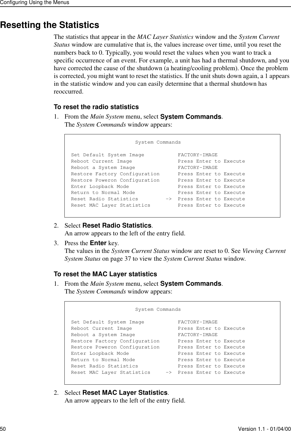 Configuring Using the Menus50 Version 1.1 - 01/04/00Resetting the StatisticsThe statistics that appear in the MAC Layer Statistics window and the System Current Status window are cumulative that is, the values increase over time, until you reset the numbers back to 0. Typically, you would reset the values when you want to track a specific occurrence of an event. For example, a unit has had a thermal shutdown, and you have corrected the cause of the shutdown (a heating/cooling problem). Once the problem is corrected, you might want to reset the statistics. If the unit shuts down again, a 1 appears in the statistic window and you can easily determine that a thermal shutdown has reoccurred.To reset the radio statistics1. From the Main System menu, select System Commands.The System Commands window appears:2. Select Reset Radio Statistics.An arrow appears to the left of the entry field.3. Press the Enter key.The values in the System Current Status window are reset to 0. See Viewing Current System Status on page 37 to view the System Current Status window.To reset the MAC Layer statistics1. From the Main System menu, select System Commands.The System Commands window appears:2. Select Reset MAC Layer Statistics.An arrow appears to the left of the entry field.                     System CommandsSet Default System Image           FACTORY-IMAGEReboot Current Image               Press Enter to ExecuteReboot a System Image              FACTORY-IMAGERestore Factory Configuration      Press Enter to ExecuteRestore Poweron Configuration      Press Enter to ExecuteEnter Loopback Mode                Press Enter to ExecuteReturn to Normal Mode              Press Enter to ExecuteReset Radio Statistics         -&gt;  Press Enter to ExecuteReset MAC Layer Statistics         Press Enter to Execute                     System CommandsSet Default System Image           FACTORY-IMAGEReboot Current Image               Press Enter to ExecuteReboot a System Image              FACTORY-IMAGERestore Factory Configuration      Press Enter to ExecuteRestore Poweron Configuration      Press Enter to ExecuteEnter Loopback Mode                Press Enter to ExecuteReturn to Normal Mode              Press Enter to ExecuteReset Radio Statistics             Press Enter to ExecuteReset MAC Layer Statistics     -&gt;  Press Enter to Execute